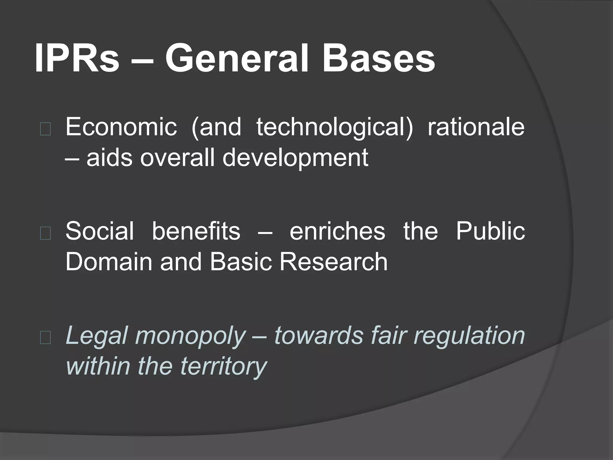 IPRs – General Bases
Economic (and technological) rationale
– aids overall development
Social benefits – enriches the Public
Domain and Basic Research
Legal monopoly – towards fair regulation
within the territory