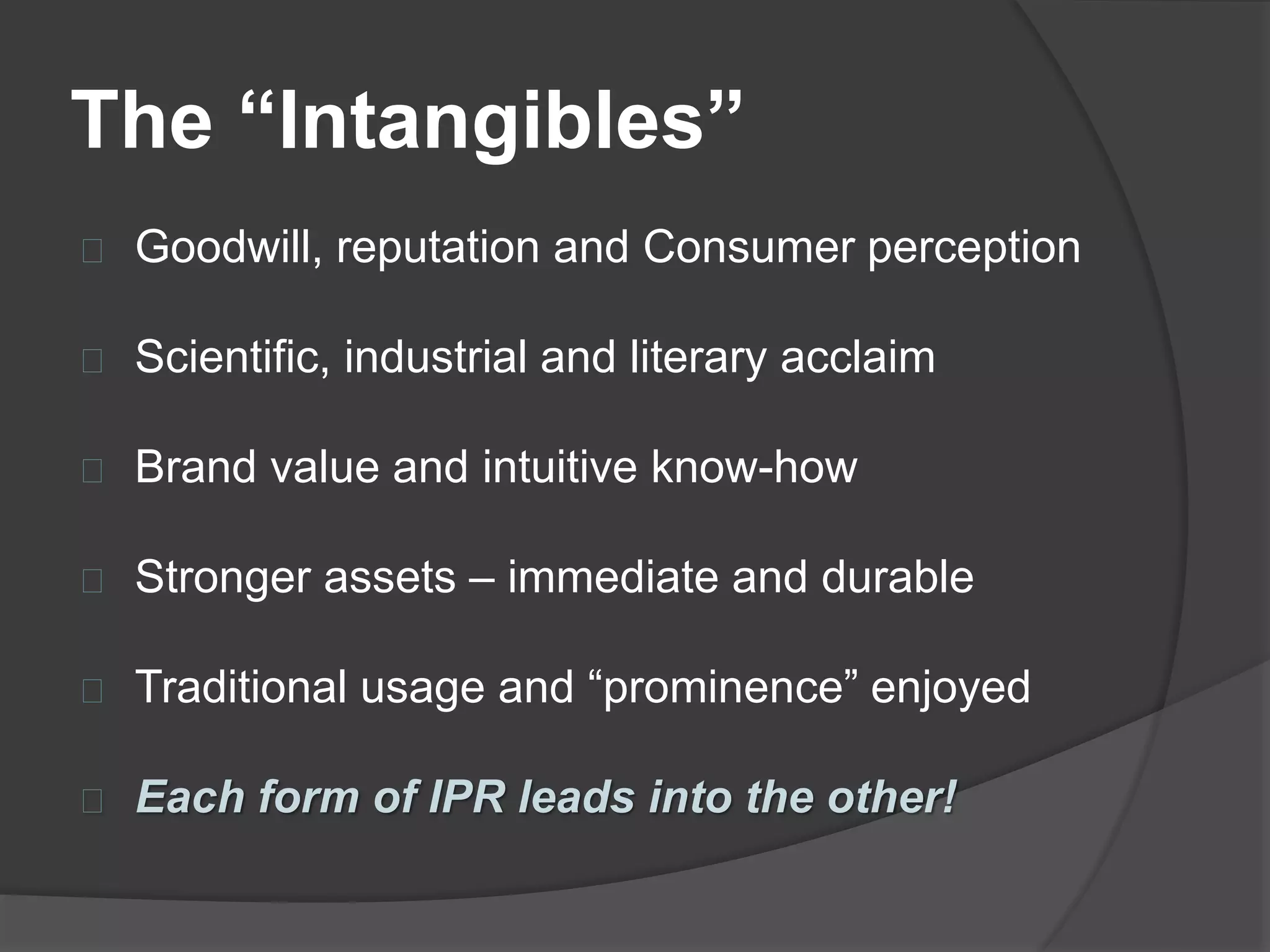 The “Intangibles”
Goodwill, reputation and Consumer perception
Scientific, industrial and literary acclaim
Brand value and intuitive know-how
Stronger assets – immediate and durable
Traditional usage and “prominence” enjoyed
Each form of IPR leads into the other!