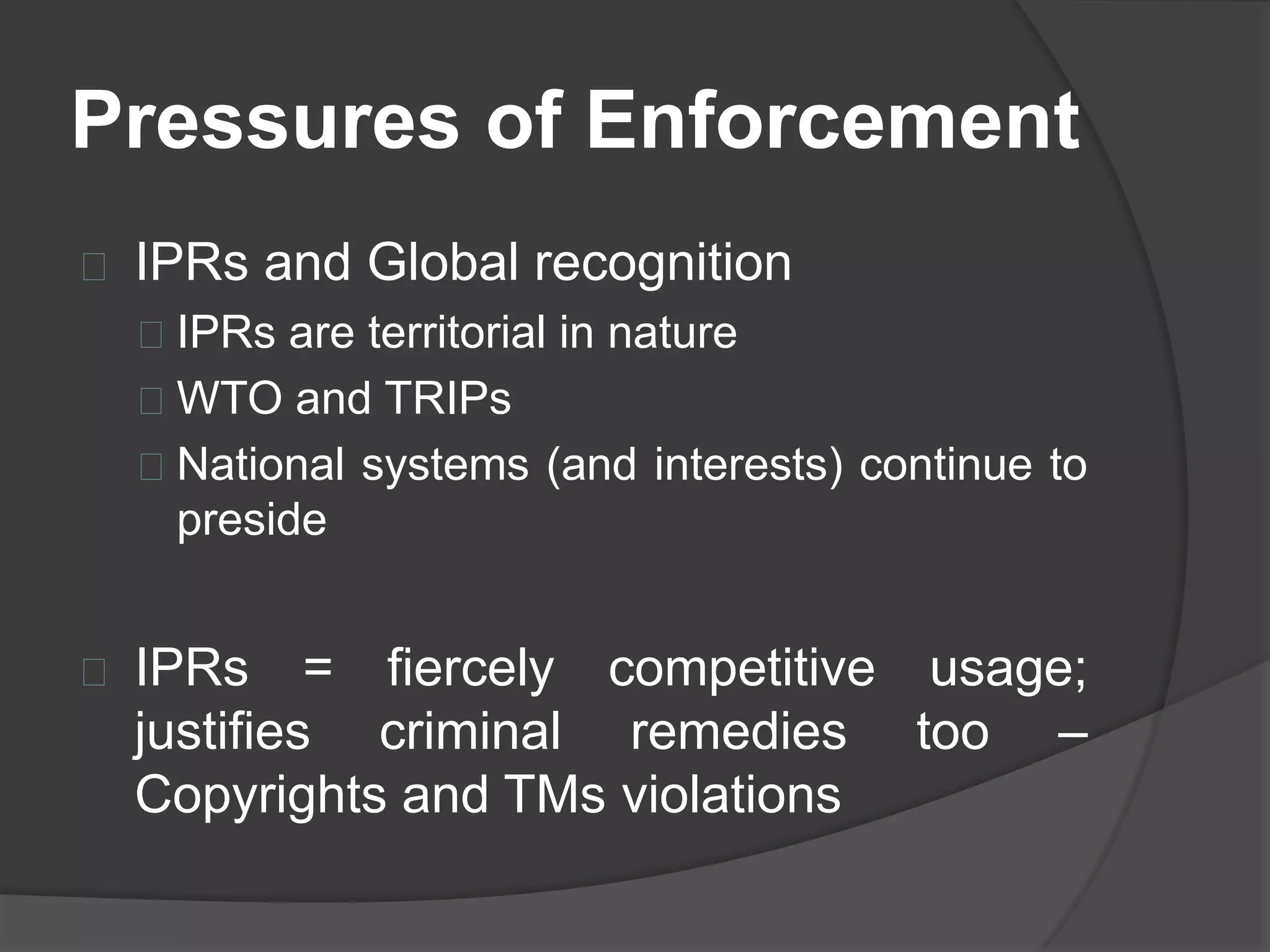 Pressures of Enforcement
IPRs and Global recognition
IPRs are territorial in nature
WTO and TRIPs
National systems (and interests) continue to
preside
IPRs = fiercely competitive usage;
justifies criminal remedies too –
Copyrights and TMs violations