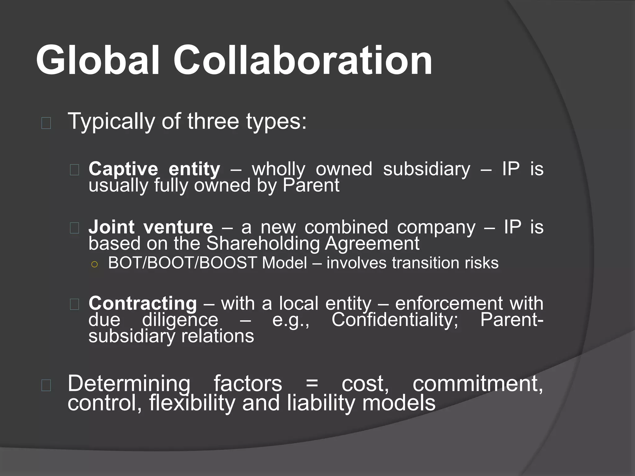 Global Collaboration
Typically of three types:
Captive entity – wholly owned subsidiary – IP is
usually fully owned by Parent
Joint venture – a new combined company – IP is
based on the Shareholding Agreement
○ BOT/BOOT/BOOST Model – involves transition risks
Contracting – with a local entity – enforcement with
due diligence – e.g., Confidentiality; Parent-subsidiary
relations
Determining factors = cost, commitment,
control, flexibility and liability models