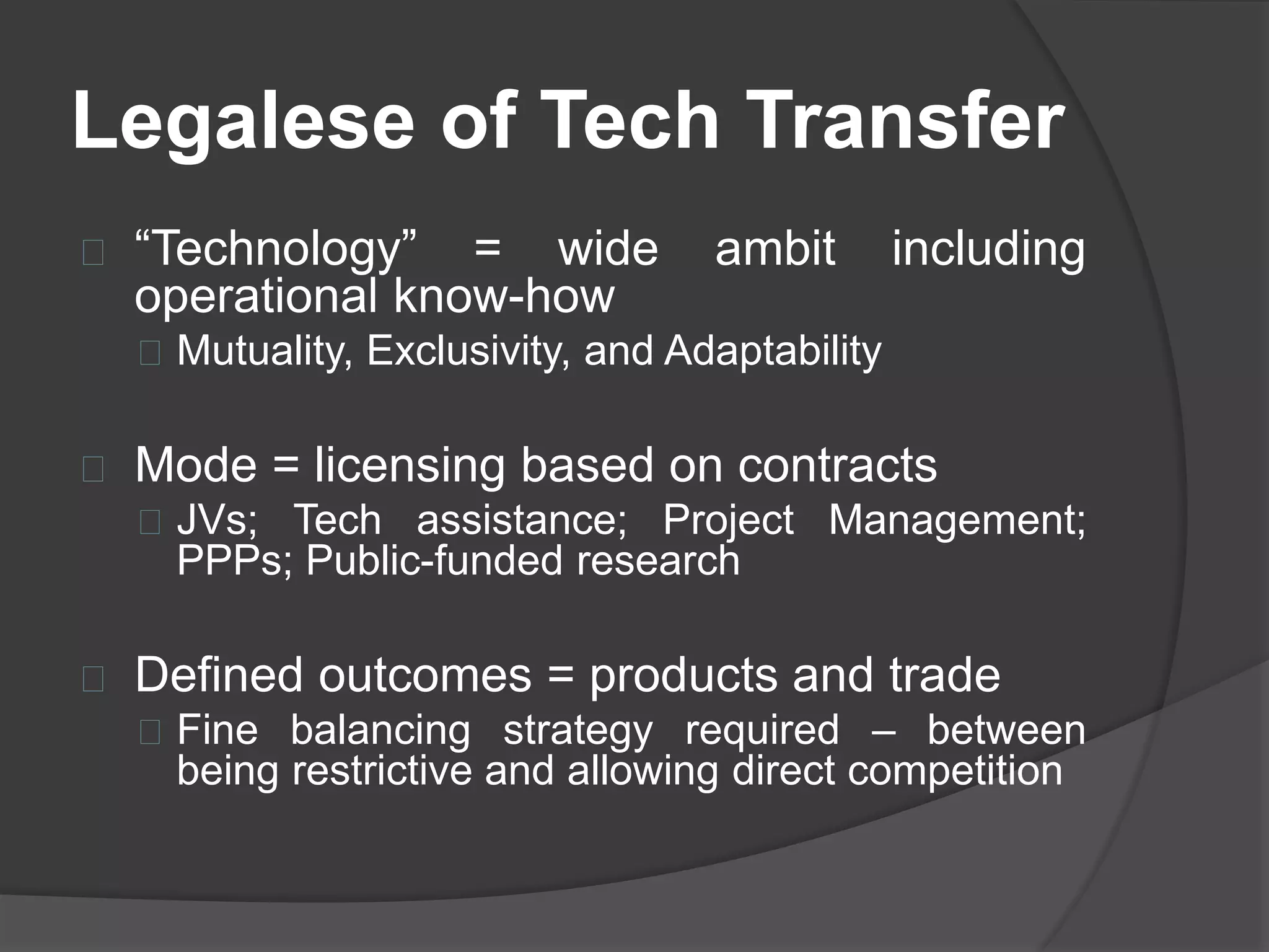 Legalese of Tech Transfer
“Technology” = wide ambit including
operational know-how
Mutuality, Exclusivity, and Adaptability
Mode = licensing based on contracts
JVs; Tech assistance; Project Management;
PPPs; Public-funded research
Defined outcomes = products and trade
Fine balancing strategy required – between
being restrictive and allowing direct competition