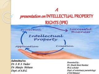 A
presentationon INTELLECTUAL PROPERTY
RIGHTS (IPR)
Presented by :
Dr. Shashi Kant Kankar
Ph.d. scholar
Dept. of veterinary parasitology
CVAS Bikaner
Submitted to:
Dr. S. B. S. Yadav
Dr. Manju Nehara
Dept. of A.B.G.
 