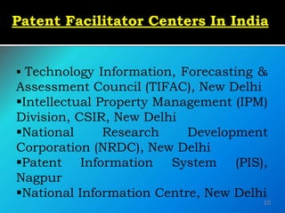 Patent Facilitator Centers In India
 Technology Information, Forecasting &
Assessment Council (TIFAC), New Delhi
Intellectual Property Management (IPM)
Division, CSIR, New Delhi
National Research Development
Corporation (NRDC), New Delhi
Patent Information System (PIS),
Nagpur
National Information Centre, New Delhi
10
 