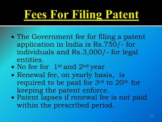  The Government fee for filing a patent
application in India is Rs.750/- for
individuals and Rs.3,000/- for legal
entities.
 No fee for 1st and 2nd year
 Renewal fee, on yearly basis, is
required to be paid for 3rd to 20th for
keeping the patent enforce.
 Patent lapses if renewal fee is not paid
within the prescribed period.
12
 