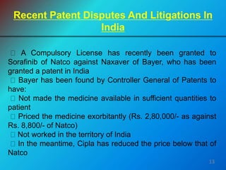 A Compulsory License has recently been granted to
Sorafinib of Natco against Naxaver of Bayer, who has been
granted a patent in India
Bayer has been found by Controller General of Patents to
have:
Not made the medicine available in sufficient quantities to
patient
Priced the medicine exorbitantly (Rs. 2,80,000/- as against
Rs. 8,800/- of Natco)
Not worked in the territory of India
In the meantime, Cipla has reduced the price below that of
Natco
Recent Patent Disputes And Litigations In
India
13
 