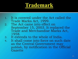 1. It is covered under the Act called the
Trade Marks Act, 1999.
2. The Act came into effect on
September 15, 2003. It replaced the
Trade and Merchandise Marks Act,
1958.
3. It extends to the whole of India.
4. It shall come into force on such date
as the Central Government may
publish, by notification in the Official
Gazette
16
 