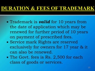  Trademark is valid for 10 years from
the date of application which may be
renewed for further period of 10 years
on payment of prescribed fees.
 Service mark Rights are reserved
exclusively for owners for 17 year & it
can also be renewed.
 The Govt. fees is Rs. 2,500 for each
class of goods or services.
19
 