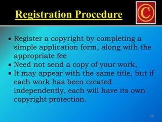  Register a copyright by completing a
simple application form, along with the
appropriate fee
 Need not send a copy of your work,
 It may appear with the same title, but if
each work has been created
independently, each will have its own
copyright protection.
26
 