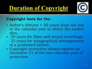 Copyright lasts for the-
 Author‟s lifetime + 50 years from the end
of the calendar year in which the author
dies,
 50 years for films and sound recordings,
 25 years for typographical arrangements
of a published edition,
 Copyright protection always expires on
December 31 of the last calendar year of
protection.
27
 
