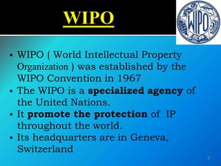  WIPO ( World Intellectual Property
Organization ) was established by the
WIPO Convention in 1967
 The WIPO is a specialized agency of
the United Nations.
 It promote the protection of IP
throughout the world.
 Its headquarters are in Geneva,
Switzerland
3
 