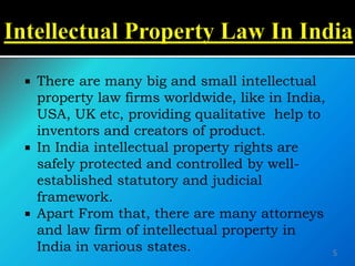  There are many big and small intellectual
property law firms worldwide, like in India,
USA, UK etc, providing qualitative help to
inventors and creators of product.
 In India intellectual property rights are
safely protected and controlled by well-
established statutory and judicial
framework.
 Apart From that, there are many attorneys
and law firm of intellectual property in
India in various states. 5
 
