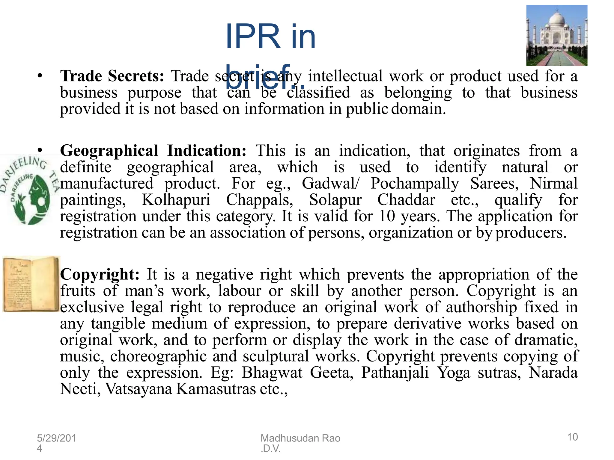 IPR in
brief..
• Trade Secrets: Trade secret is any intellectual work or product used for a
business purpose that can be classified as belonging to that business
provided it is not based on information in publicdomain.
• Geographical Indication: This is an indication, that originates from a
definite geographical area, which is used to identify natural or
manufactured product. For eg., Gadwal/ Pochampally Sarees, Nirmal
paintings, Kolhapuri Chappals, Solapur Chaddar etc., qualify for
registration under this category. It is valid for 10 years. The application for
registration can be an association of persons, organization or by producers.
• Copyright: It is a negative right which prevents the appropriation of the
fruits of man’s work, labour or skill by another person. Copyright is an
exclusive legal right to reproduce an original work of authorship fixed in
any tangible medium of expression, to prepare derivative works based on
original work, and to perform or display the work in the case of dramatic,
music, choreographic and sculptural works. Copyright prevents copying of
only the expression. Eg: Bhagwat Geeta, Pathanjali Yoga sutras, Narada
Neeti, Vatsayana Kamasutras etc.,
5/29/201
4
Madhusudan Rao
.D.V.
10
 
