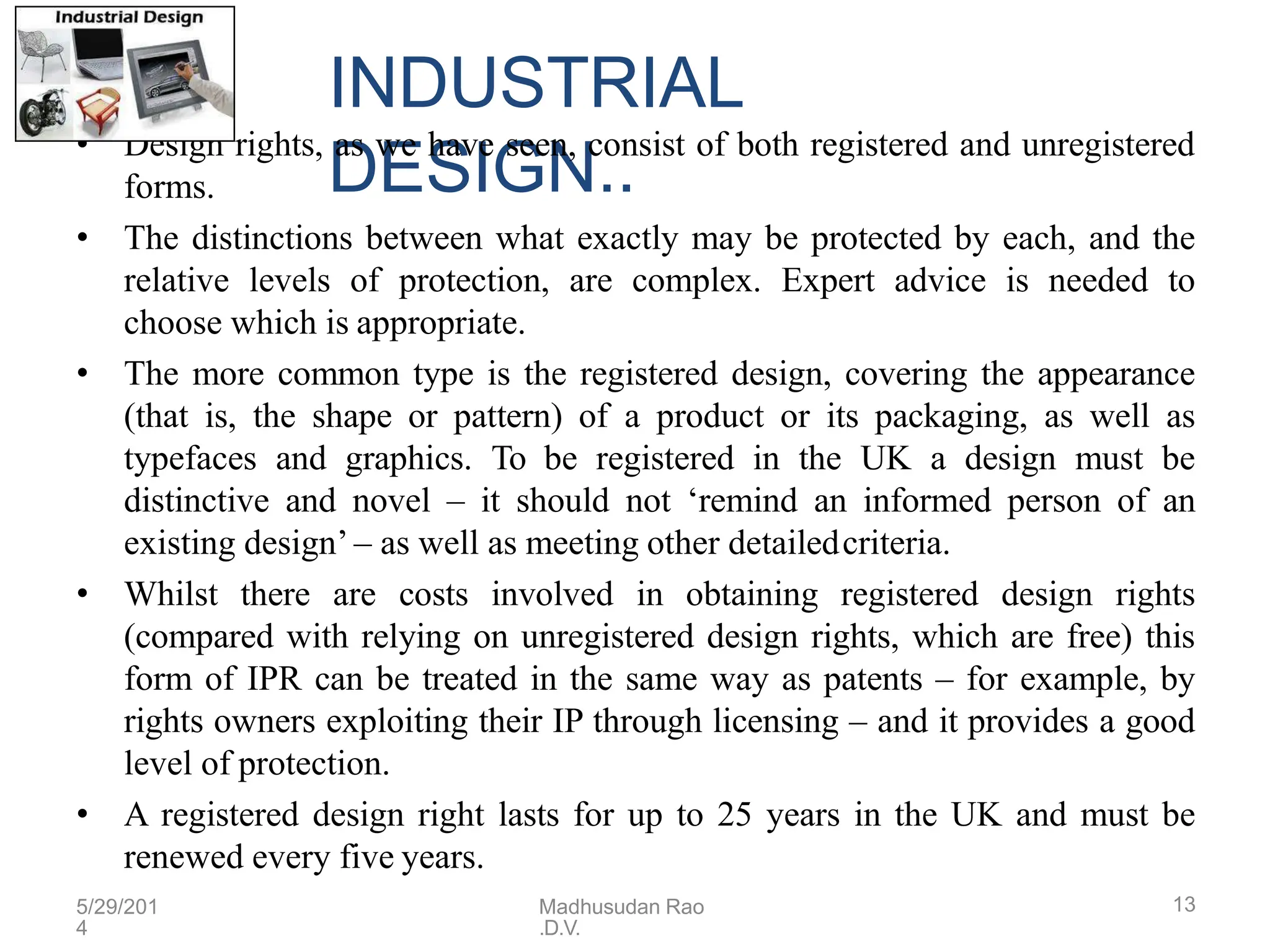 INDUSTRIAL
DESIGN..
• Design rights, as we have seen, consist of both registered and unregistered
forms.
• The distinctions between what exactly may be protected by each, and the
relative levels of protection, are complex. Expert advice is needed to
choose which is appropriate.
• The more common type is the registered design, covering the appearance
(that is, the shape or pattern) of a product or its packaging, as well as
typefaces and graphics. To be registered in the UK a design must be
distinctive and novel – it should not ‘remind an informed person of an
existing design’ – as well as meeting other detailedcriteria.
• Whilst there are costs involved in obtaining registered design rights
(compared with relying on unregistered design rights, which are free) this
form of IPR can be treated in the same way as patents – for example, by
rights owners exploiting their IP through licensing – and it provides a good
level of protection.
• A registered design right lasts for up to 25 years in the UK and must be
renewed every five years.
5/29/201
4
Madhusudan Rao
.D.V.
13
 