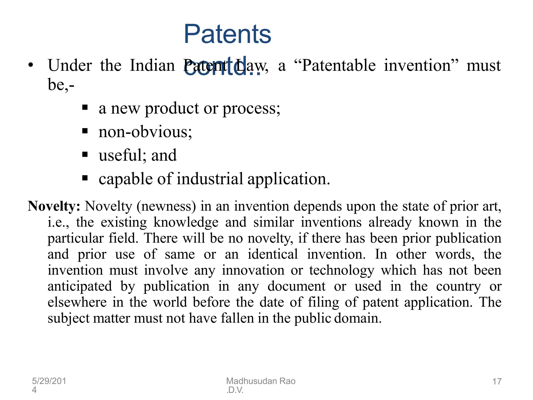 5/29/201
4
Madhusudan Rao
.D.V.
17
Patents
contd..
• Under the Indian Patent Law, a “Patentable invention” must
be,-
 a new product or process;
 non-obvious;
 useful; and
 capable of industrial application.
Novelty: Novelty (newness) in an invention depends upon the state of prior art,
i.e., the existing knowledge and similar inventions already known in the
particular field. There will be no novelty, if there has been prior publication
and prior use of same or an identical invention. In other words, the
invention must involve any innovation or technology which has not been
anticipated by publication in any document or used in the country or
elsewhere in the world before the date of filing of patent application. The
subject matter must not have fallen in the public domain.
 