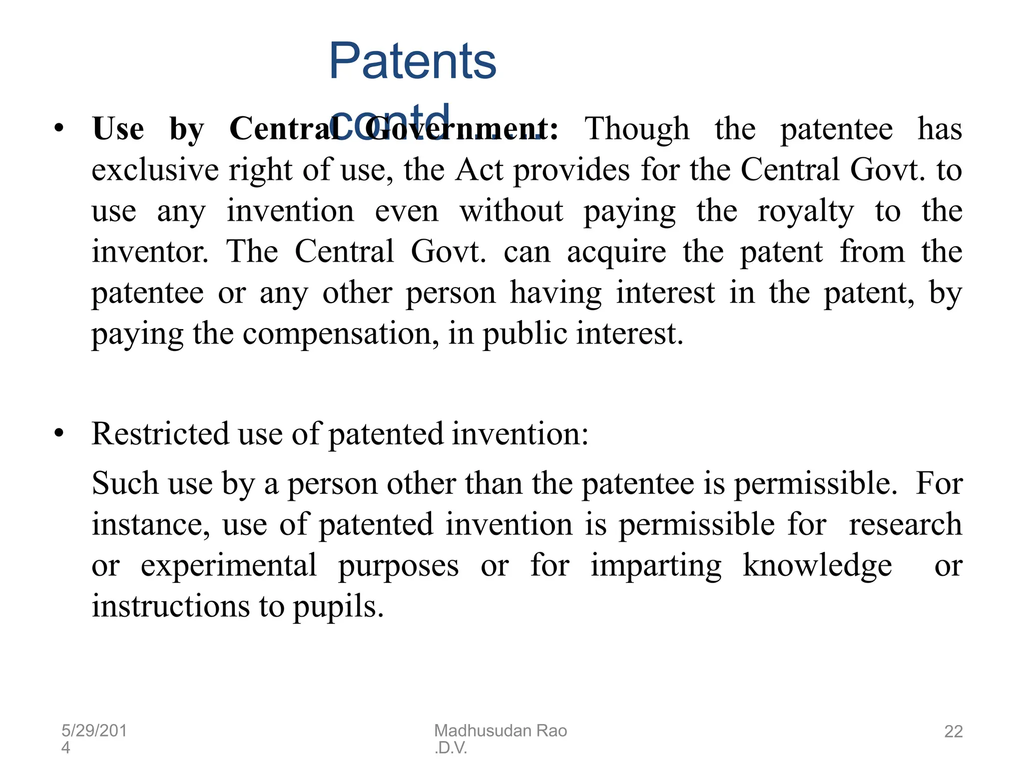 5/29/201
4
Madhusudan Rao
.D.V.
22
Patents
contd…...
• Use by Central Government: Though the patentee has
exclusive right of use, the Act provides for the Central Govt. to
use any invention even without paying the royalty to the
inventor. The Central Govt. can acquire the patent from the
patentee or any other person having interest in the patent, by
paying the compensation, in public interest.
• Restricted use of patented invention:
Such use by a person other than the patentee is permissible. For
instance, use of patented invention is permissible for research
or experimental purposes or for imparting knowledge or
instructions to pupils.
 