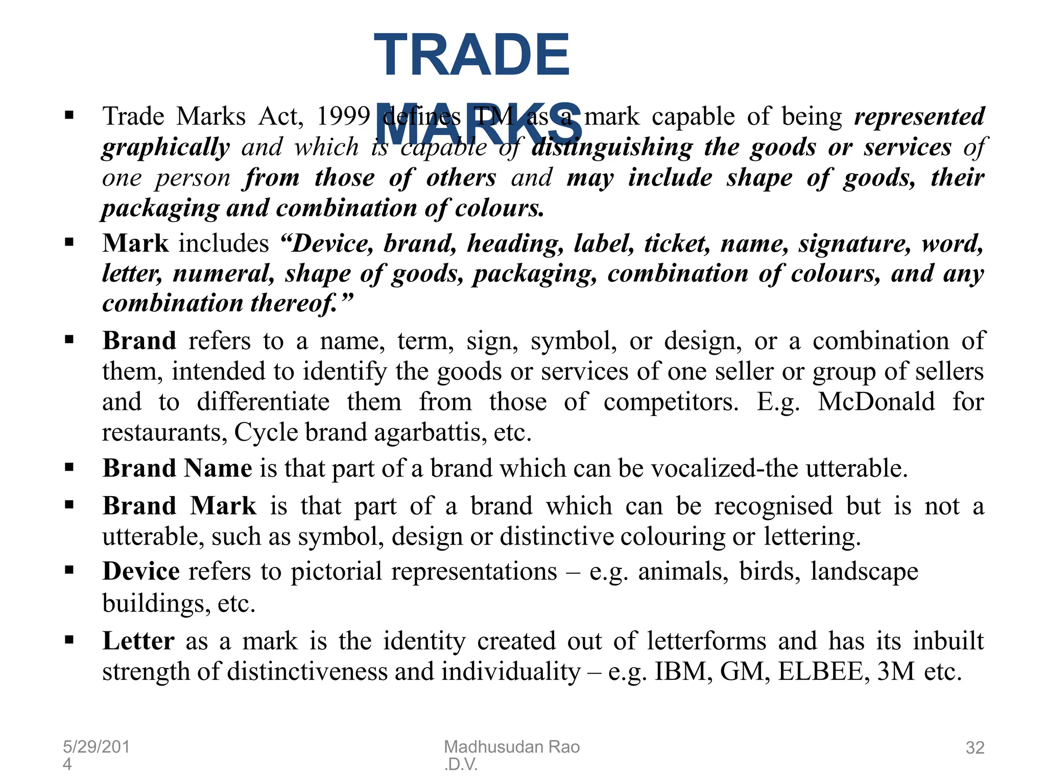 5/29/201
4
Madhusudan Rao
.D.V.
32
TRADE
MARKS
 Trade Marks Act, 1999 defines TM as a mark capable of being represented
graphically and which is capable of distinguishing the goods or services of
one person from those of others and may include shape of goods, their
packaging and combination of colours.
 Mark includes “Device, brand, heading, label, ticket, name, signature, word,
letter, numeral, shape of goods, packaging, combination of colours, and any
combination thereof.”
 Brand refers to a name, term, sign, symbol, or design, or a combination of
them, intended to identify the goods or services of one seller or group of sellers
and to differentiate them from those of competitors. E.g. McDonald for
restaurants, Cycle brand agarbattis, etc.
 Brand Name is that part of a brand which can be vocalized-the utterable.
 Brand Mark is that part of a brand which can be recognised but is not a
utterable, such as symbol, design or distinctive colouring or lettering.
 Device refers to pictorial representations – e.g. animals, birds, landscape
buildings, etc.
 Letter as a mark is the identity created out of letterforms and has its inbuilt
strength of distinctiveness and individuality – e.g. IBM, GM, ELBEE, 3M etc.
 