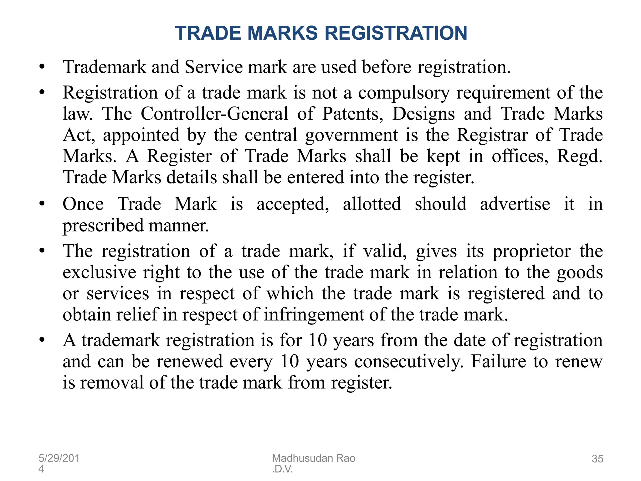 5/29/201
4
Madhusudan Rao
.D.V.
35
TRADE MARKS REGISTRATION
• Trademark and Service mark are used before registration.
• Registration of a trade mark is not a compulsory requirement of the
law. The Controller-General of Patents, Designs and Trade Marks
Act, appointed by the central government is the Registrar of Trade
Marks. A Register of Trade Marks shall be kept in offices, Regd.
Trade Marks details shall be entered into the register.
• Once Trade Mark is accepted, allotted should advertise it in
prescribed manner.
• The registration of a trade mark, if valid, gives its proprietor the
exclusive right to the use of the trade mark in relation to the goods
or services in respect of which the trade mark is registered and to
obtain relief in respect of infringement of the trade mark.
• A trademark registration is for 10 years from the date of registration
and can be renewed every 10 years consecutively. Failure to renew
is removal of the trade mark from register.
 
