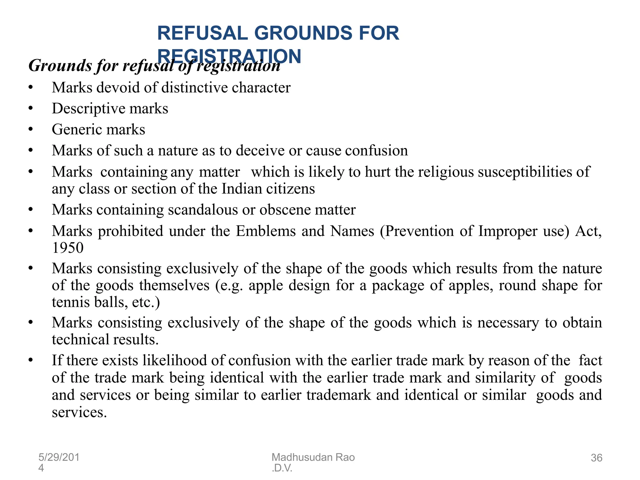 5/29/201
4
Madhusudan Rao
.D.V.
36
REFUSAL GROUNDS FOR
REGISTRATION
Grounds for refusal of registration
• Marks devoid of distinctive character
• Descriptive marks
• Generic marks
• Marks of such a nature as to deceive or cause confusion
• Marks containing any matter which is likely to hurt the religious susceptibilities of
any class or section of the Indian citizens
• Marks containing scandalous or obscene matter
• Marks prohibited under the Emblems and Names (Prevention of Improper use) Act,
1950
• Marks consisting exclusively of the shape of the goods which results from the nature
of the goods themselves (e.g. apple design for a package of apples, round shape for
tennis balls, etc.)
• Marks consisting exclusively of the shape of the goods which is necessary to obtain
technical results.
• If there exists likelihood of confusion with the earlier trade mark by reason of the fact
of the trade mark being identical with the earlier trade mark and similarity of goods
and services or being similar to earlier trademark and identical or similar goods and
services.
 