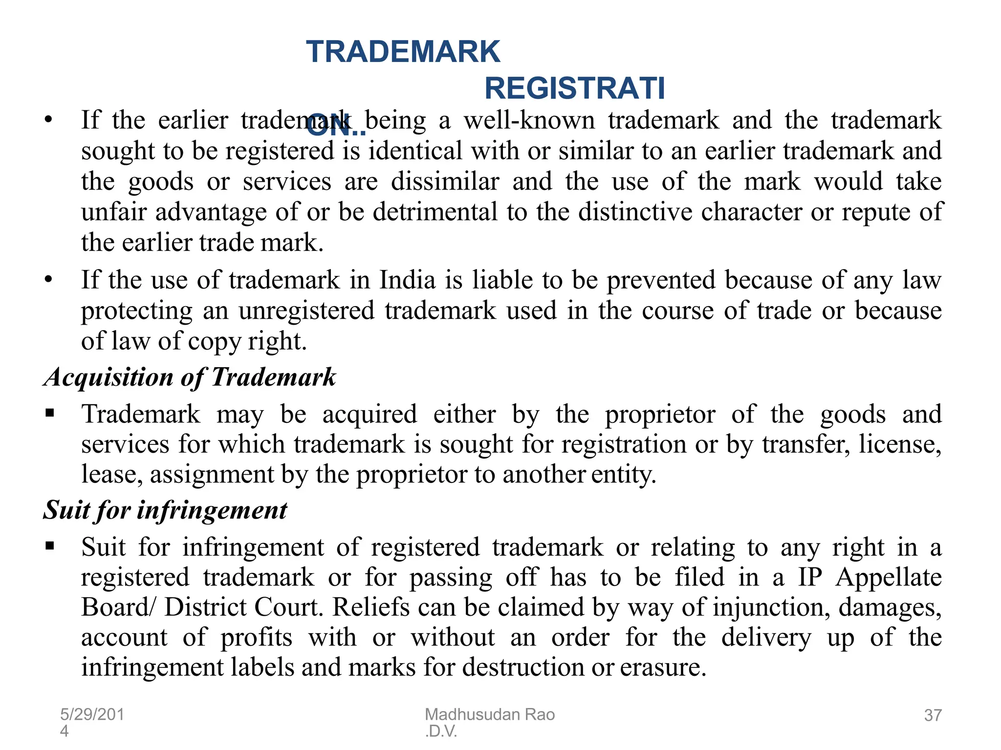 5/29/201
4
Madhusudan Rao
.D.V.
37
TRADEMARK
REGISTRATI
ON..
• If the earlier trademark being a well-known trademark and the trademark
sought to be registered is identical with or similar to an earlier trademark and
the goods or services are dissimilar and the use of the mark would take
unfair advantage of or be detrimental to the distinctive character or repute of
the earlier trade mark.
• If the use of trademark in India is liable to be prevented because of any law
protecting an unregistered trademark used in the course of trade or because
of law of copy right.
Acquisition of Trademark
 Trademark may be acquired either by the proprietor of the goods and
services for which trademark is sought for registration or by transfer, license,
lease, assignment by the proprietor to another entity.
Suit for infringement
 Suit for infringement of registered trademark or relating to any right in a
registered trademark or for passing off has to be filed in a IP Appellate
Board/ District Court. Reliefs can be claimed by way of injunction, damages,
account of profits with or without an order for the delivery up of the
infringement labels and marks for destruction or erasure.
 