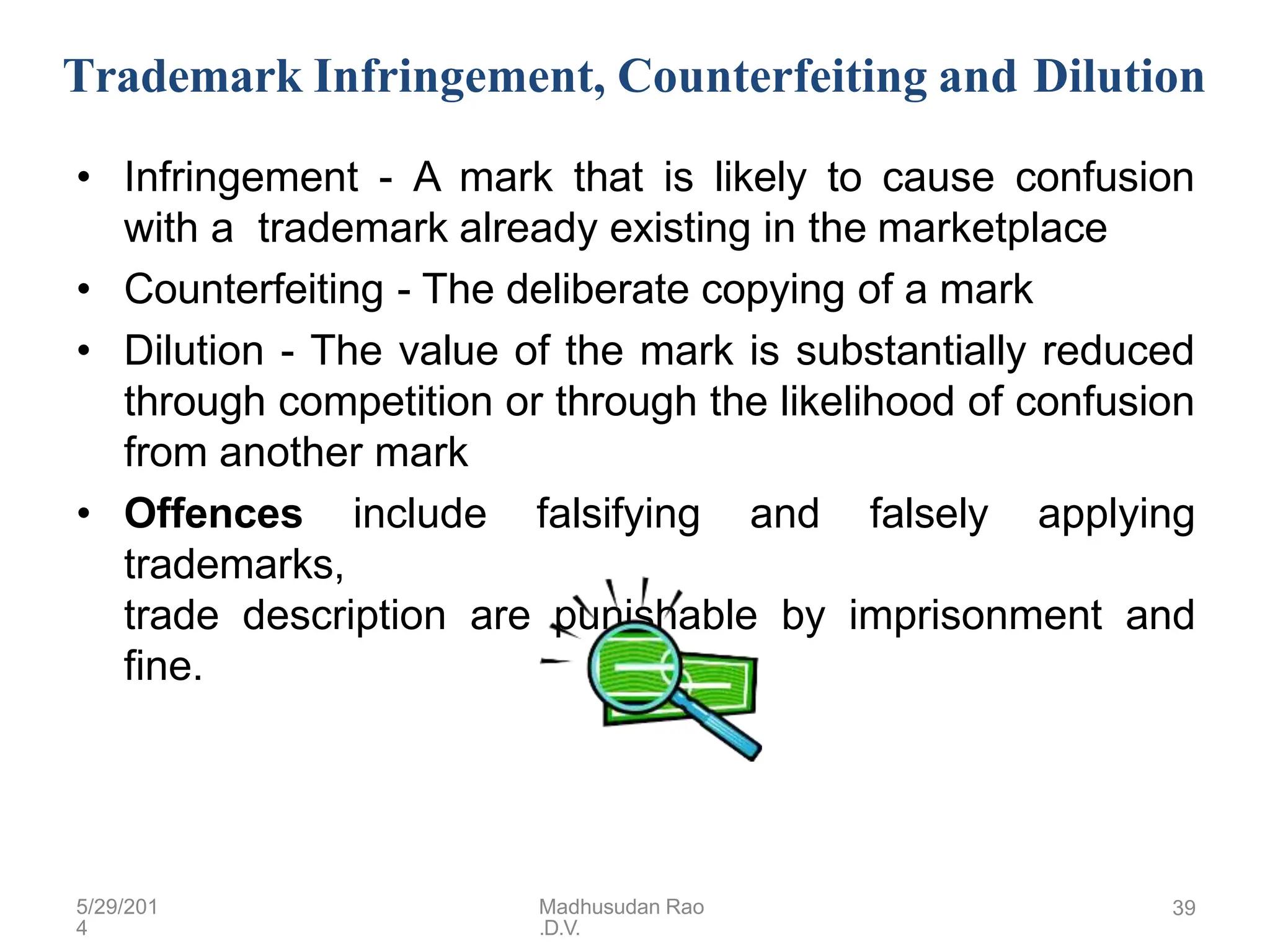 Trademark Infringement, Counterfeiting and Dilution
• Infringement - A mark that is likely to cause confusion
with a trademark already existing in the marketplace
• Counterfeiting - The deliberate copying of a mark
• Dilution - The value of the mark is substantially reduced
through competition or through the likelihood of confusion
from another mark
• Offences include falsifying and falsely applying
trademarks,
trade description are punishable by imprisonment and
fine.
5/29/201
4
Madhusudan Rao
.D.V.
39
 