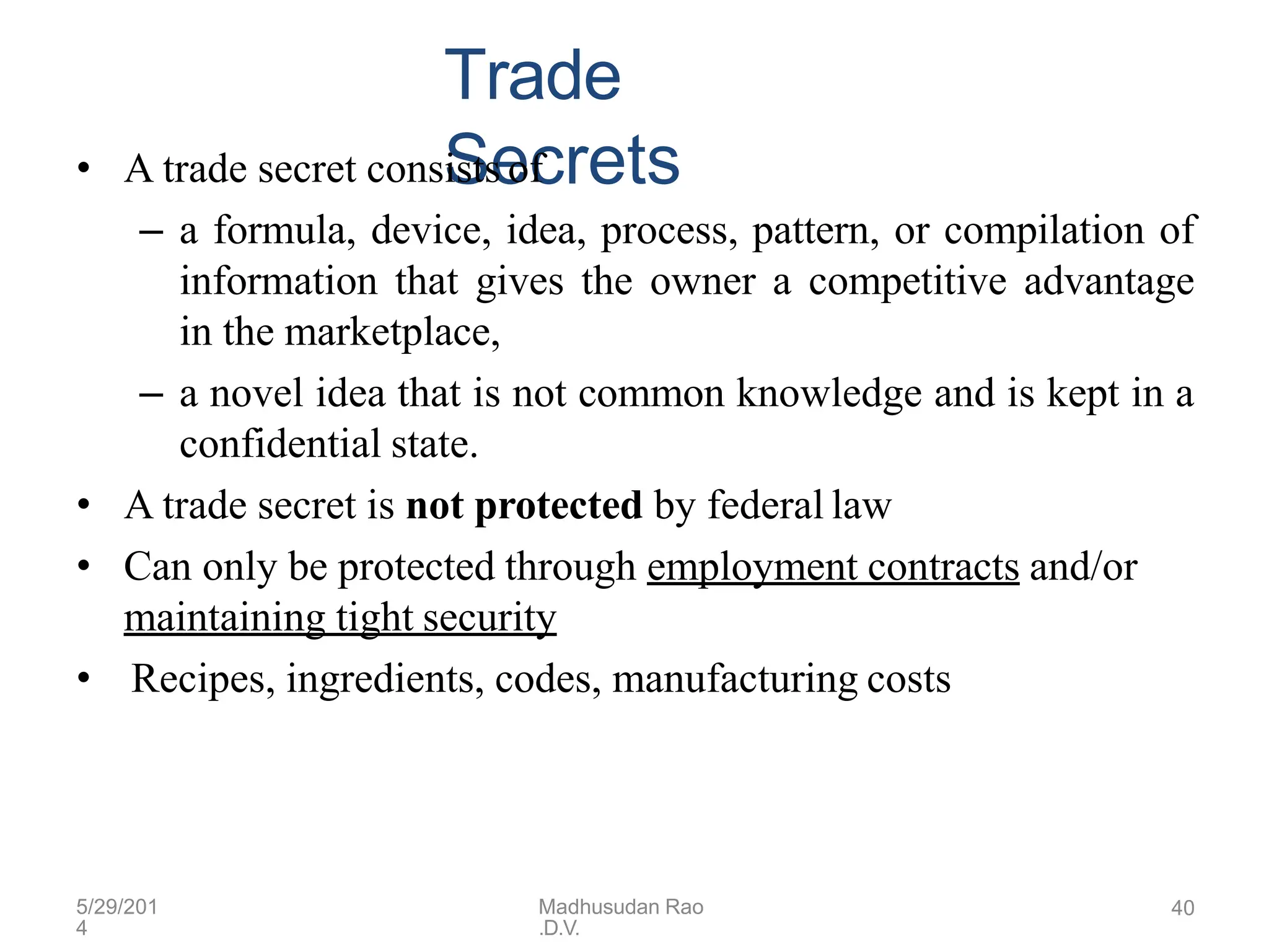 5/29/201
4
Madhusudan Rao
.D.V.
40
Trade
Secrets
• A trade secret consists of
– a formula, device, idea, process, pattern, or compilation of
information that gives the owner a competitive advantage
in the marketplace,
– a novel idea that is not common knowledge and is kept in a
confidential state.
• A trade secret is not protected by federal law
• Can only be protected through employment contracts and/or
maintaining tight security
• Recipes, ingredients, codes, manufacturing costs
 