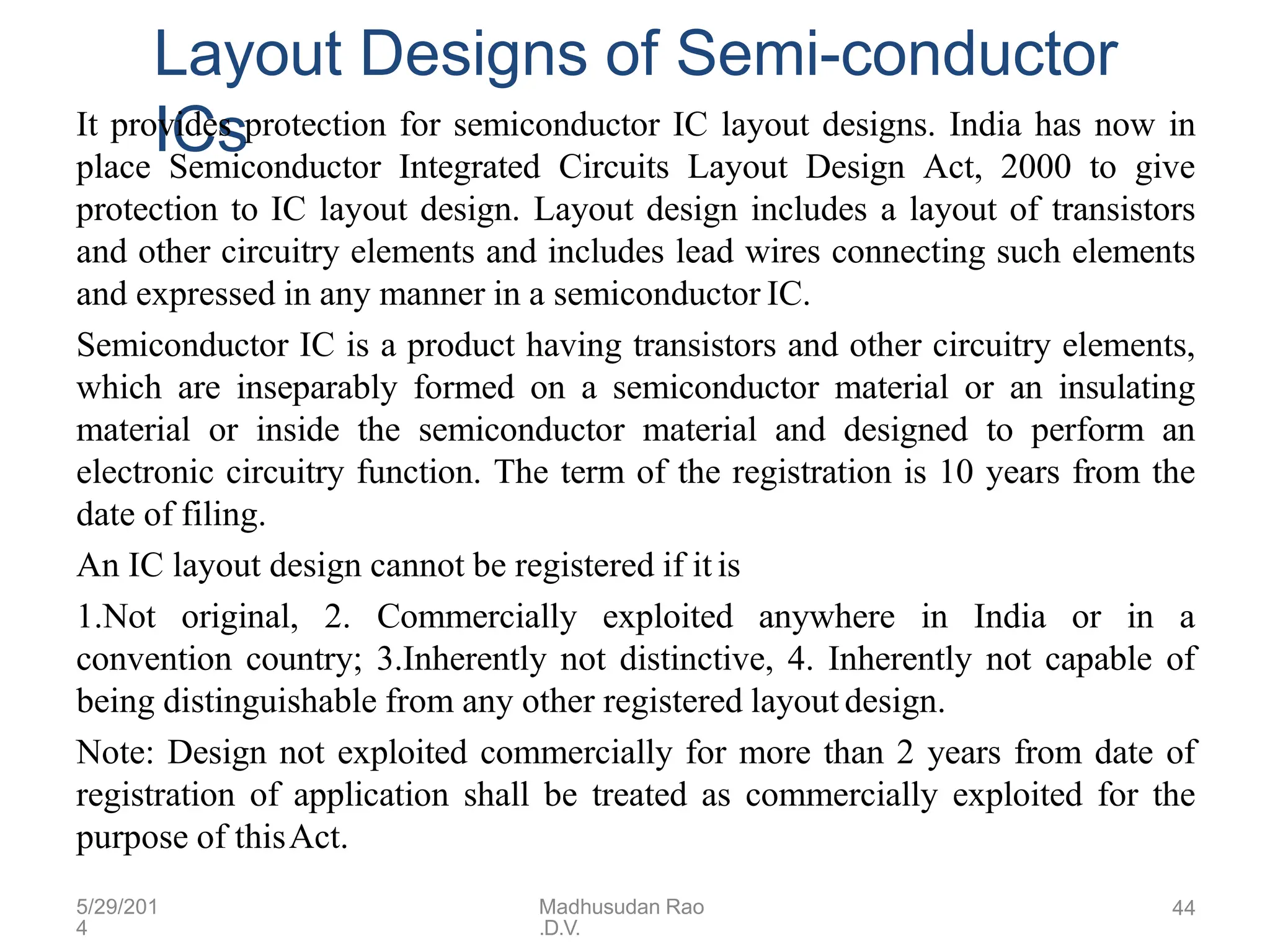 5/29/201
4
Madhusudan Rao
.D.V.
44
Layout Designs of Semi-conductor
ICs
It provides protection for semiconductor IC layout designs. India has now in
place Semiconductor Integrated Circuits Layout Design Act, 2000 to give
protection to IC layout design. Layout design includes a layout of transistors
and other circuitry elements and includes lead wires connecting such elements
and expressed in any manner in a semiconductor IC.
Semiconductor IC is a product having transistors and other circuitry elements,
which are inseparably formed on a semiconductor material or an insulating
material or inside the semiconductor material and designed to perform an
electronic circuitry function. The term of the registration is 10 years from the
date of filing.
An IC layout design cannot be registered if it is
1.Not original, 2. Commercially exploited anywhere in India or in a
convention country; 3.Inherently not distinctive, 4. Inherently not capable of
being distinguishable from any other registered layout design.
Note: Design not exploited commercially for more than 2 years from date of
registration of application shall be treated as commercially exploited for the
purpose of thisAct.
 