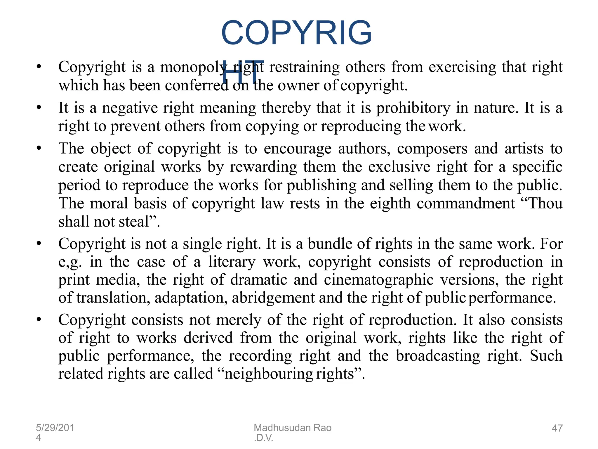 5/29/201
4
Madhusudan Rao
.D.V.
47
COPYRIG
HT
• Copyright is a monopoly right restraining others from exercising that right
which has been conferred on the owner of copyright.
• It is a negative right meaning thereby that it is prohibitory in nature. It is a
right to prevent others from copying or reproducing thework.
• The object of copyright is to encourage authors, composers and artists to
create original works by rewarding them the exclusive right for a specific
period to reproduce the works for publishing and selling them to the public.
The moral basis of copyright law rests in the eighth commandment “Thou
shall not steal”.
• Copyright is not a single right. It is a bundle of rights in the same work. For
e,g. in the case of a literary work, copyright consists of reproduction in
print media, the right of dramatic and cinematographic versions, the right
of translation, adaptation, abridgement and the right of publicperformance.
• Copyright consists not merely of the right of reproduction. It also consists
of right to works derived from the original work, rights like the right of
public performance, the recording right and the broadcasting right. Such
related rights are called “neighbouring rights”.
 