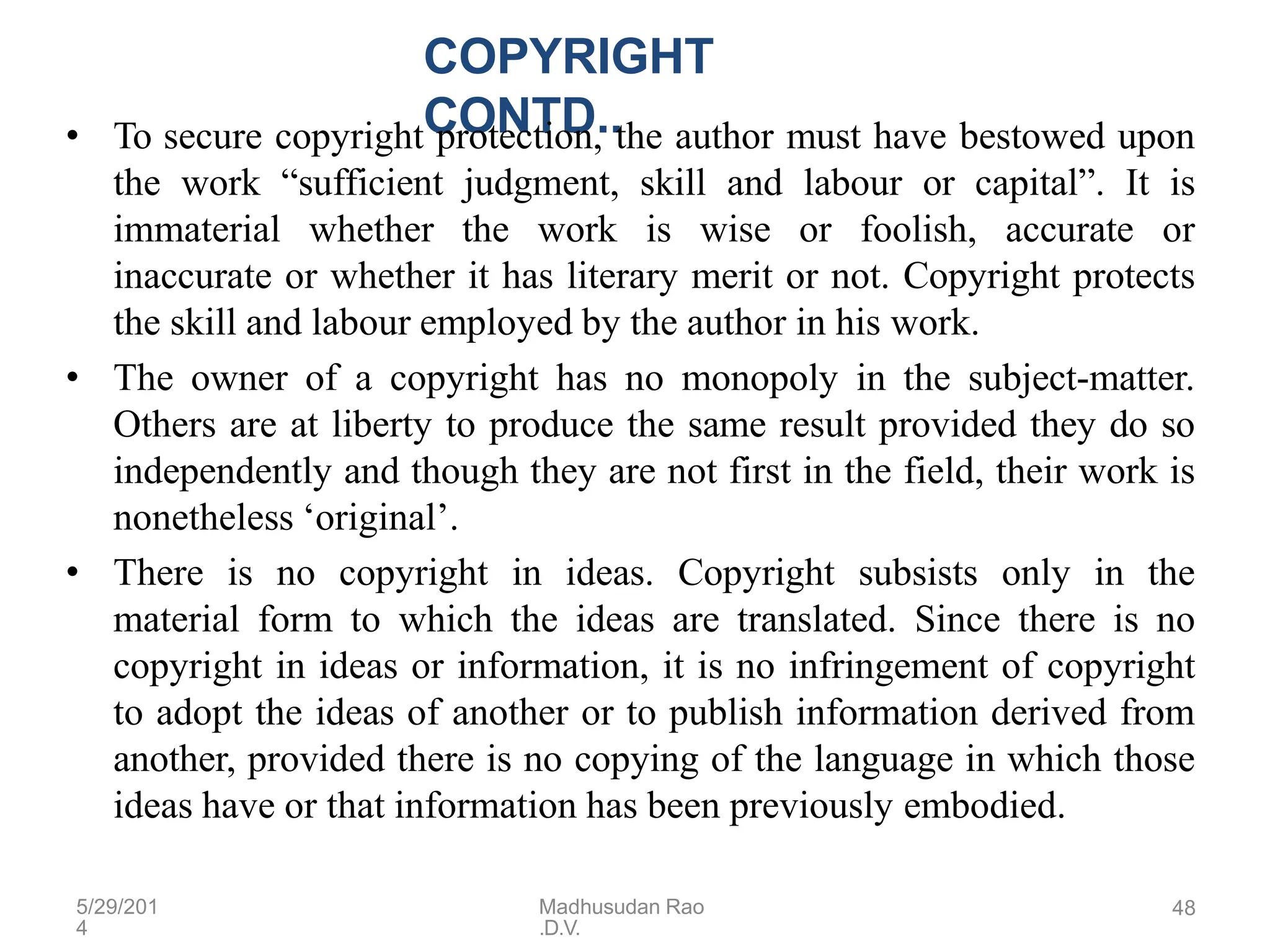 5/29/201
4
Madhusudan Rao
.D.V.
48
COPYRIGHT
CONTD..
• To secure copyright protection, the author must have bestowed upon
the work “sufficient judgment, skill and labour or capital”. It is
immaterial whether the work is wise or foolish, accurate or
inaccurate or whether it has literary merit or not. Copyright protects
the skill and labour employed by the author in his work.
• The owner of a copyright has no monopoly in the subject-matter.
Others are at liberty to produce the same result provided they do so
independently and though they are not first in the field, their work is
nonetheless ‘original’.
• There is no copyright in ideas. Copyright subsists only in the
material form to which the ideas are translated. Since there is no
copyright in ideas or information, it is no infringement of copyright
to adopt the ideas of another or to publish information derived from
another, provided there is no copying of the language in which those
ideas have or that information has been previously embodied.
 