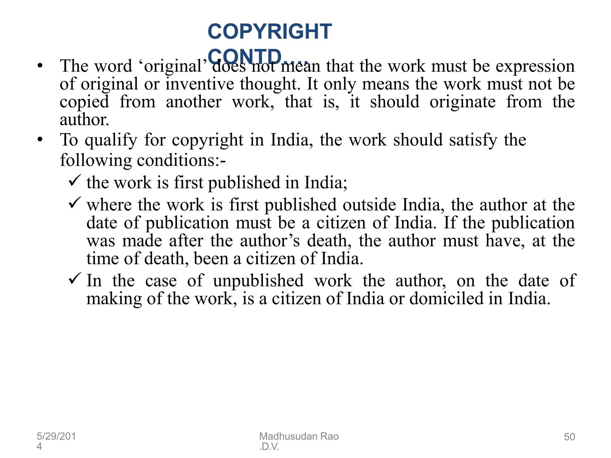 5/29/201
4
Madhusudan Rao
.D.V.
50
COPYRIGHT
CONTD….
• The word ‘original’ does not mean that the work must be expression
of original or inventive thought. It only means the work must not be
copied from another work, that is, it should originate from the
author.
• To qualify for copyright in India, the work should satisfy the
following conditions:-
 the work is first published in India;
 where the work is first published outside India, the author at the
date of publication must be a citizen of India. If the publication
was made after the author’s death, the author must have, at the
time of death, been a citizen of India.
 In the case of unpublished work the author, on the date of
making of the work, is a citizen of India or domiciled in India.
 