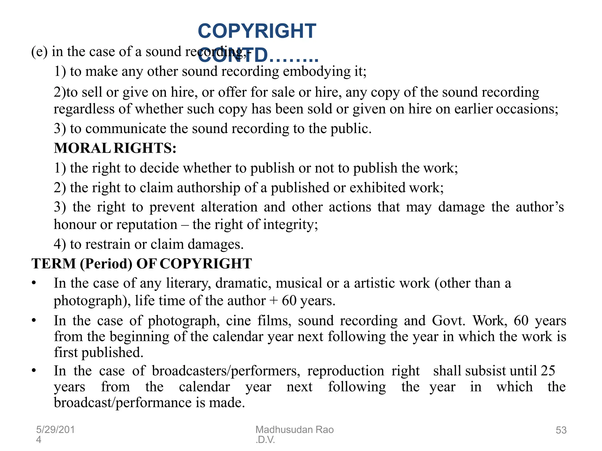 5/29/201
4
Madhusudan Rao
.D.V.
53
COPYRIGHT
CONTD……..
(e) in the case of a sound recording,-
1) to make any other sound recording embodying it;
2)to sell or give on hire, or offer for sale or hire, any copy of the sound recording
regardless of whether such copy has been sold or given on hire on earlier occasions;
3) to communicate the sound recording to the public.
MORALRIGHTS:
1) the right to decide whether to publish or not to publish the work;
2) the right to claim authorship of a published or exhibited work;
3) the right to prevent alteration and other actions that may damage the author’s
honour or reputation – the right of integrity;
4) to restrain or claim damages.
TERM (Period) OF COPYRIGHT
• In the case of any literary, dramatic, musical or a artistic work (other than a
photograph), life time of the author + 60 years.
• In the case of photograph, cine films, sound recording and Govt. Work, 60 years
from the beginning of the calendar year next following the year in which the work is
first published.
• In the case of broadcasters/performers, reproduction right
years from the calendar year next following the
broadcast/performance is made.
shall subsist until 25
year in which the
 