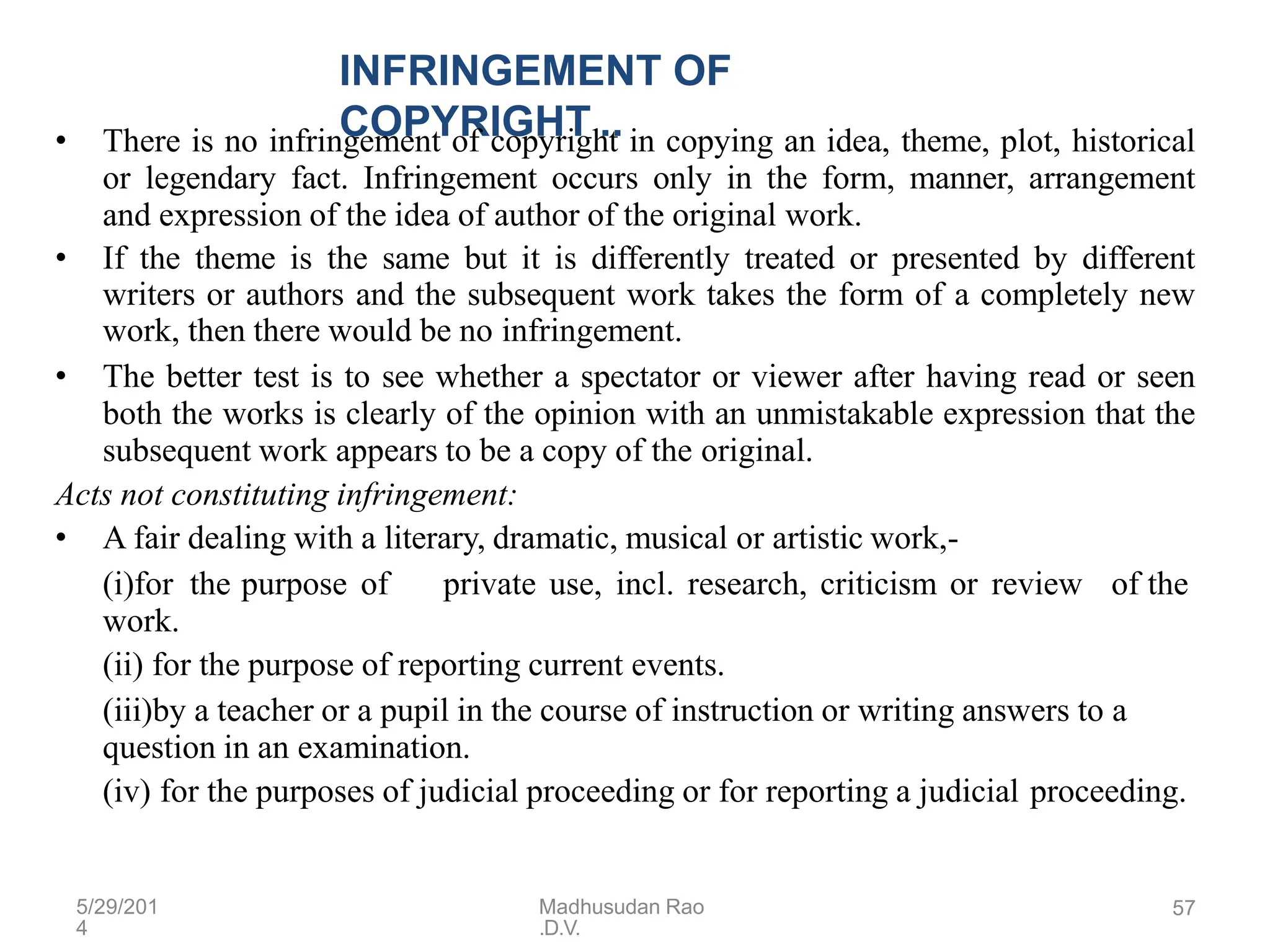 5/29/201
4
Madhusudan Rao
.D.V.
57
INFRINGEMENT OF
COPYRIGHT ..
• There is no infringement of copyright in copying an idea, theme, plot, historical
or legendary fact. Infringement occurs only in the form, manner, arrangement
and expression of the idea of author of the original work.
• If the theme is the same but it is differently treated or presented by different
writers or authors and the subsequent work takes the form of a completely new
work, then there would be no infringement.
• The better test is to see whether a spectator or viewer after having read or seen
both the works is clearly of the opinion with an unmistakable expression that the
subsequent work appears to be a copy of the original.
Acts not constituting infringement:
• A fair dealing with a literary, dramatic, musical or artistic work,-
(i)for the purpose of private use, incl. research, criticism or review of the
work.
(ii) for the purpose of reporting current events.
(iii)by a teacher or a pupil in the course of instruction or writing answers to a
question in an examination.
(iv) for the purposes of judicial proceeding or for reporting a judicial proceeding.
 