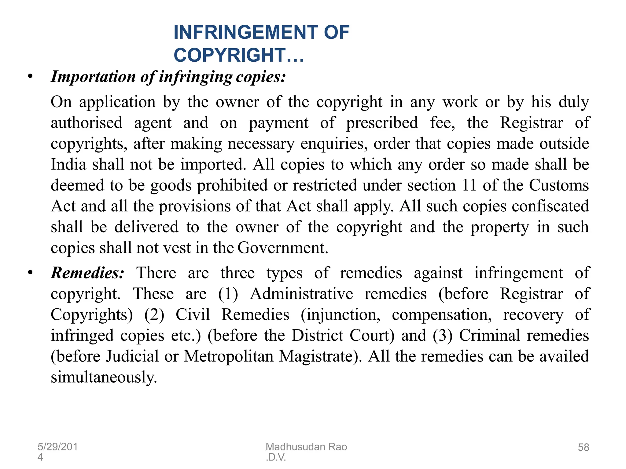 5/29/201
4
Madhusudan Rao
.D.V.
58
INFRINGEMENT OF
COPYRIGHT…
• Importation of infringing copies:
On application by the owner of the copyright in any work or by his duly
authorised agent and on payment of prescribed fee, the Registrar of
copyrights, after making necessary enquiries, order that copies made outside
India shall not be imported. All copies to which any order so made shall be
deemed to be goods prohibited or restricted under section 11 of the Customs
Act and all the provisions of that Act shall apply. All such copies confiscated
shall be delivered to the owner of the copyright and the property in such
copies shall not vest in the Government.
• Remedies: There are three types of remedies against infringement of
copyright. These are (1) Administrative remedies (before Registrar of
Copyrights) (2) Civil Remedies (injunction, compensation, recovery of
infringed copies etc.) (before the District Court) and (3) Criminal remedies
(before Judicial or Metropolitan Magistrate). All the remedies can be availed
simultaneously.
 