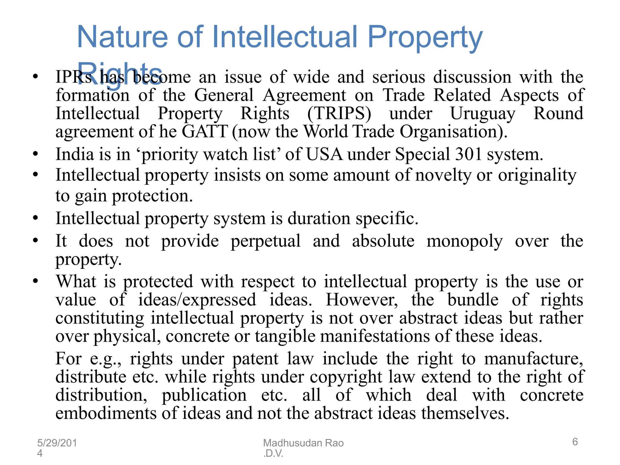 5/29/201
4
Madhusudan Rao
.D.V.
6
Nature of Intellectual Property
Rights
• IPRs has become an issue of wide and serious discussion with the
formation of the General Agreement on Trade Related Aspects of
Intellectual Property Rights (TRIPS) under Uruguay Round
agreement of he GATT (now the World Trade Organisation).
• India is in ‘priority watch list’ of USA under Special 301 system.
• Intellectual property insists on some amount of novelty or originality
to gain protection.
• Intellectual property system is duration specific.
• It does not provide perpetual and absolute monopoly over the
property.
• What is protected with respect to intellectual property is the use or
value of ideas/expressed ideas. However, the bundle of rights
constituting intellectual property is not over abstract ideas but rather
over physical, concrete or tangible manifestations of these ideas.
For e.g., rights under patent law include the right to manufacture,
distribute etc. while rights under copyright law extend to the right of
distribution, publication etc. all of which deal with concrete
embodiments of ideas and not the abstract ideas themselves.
 
