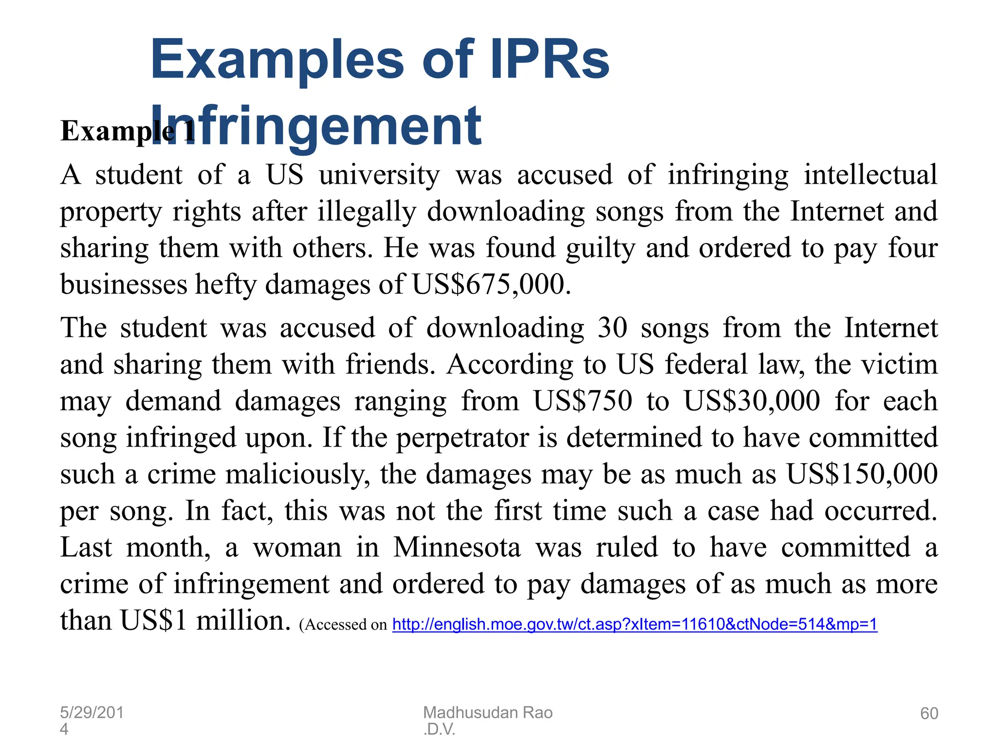 5/29/201
4
Madhusudan Rao
.D.V.
60
Examples of IPRs
Infringement
Example 1
A student of a US university was accused of infringing intellectual
property rights after illegally downloading songs from the Internet and
sharing them with others. He was found guilty and ordered to pay four
businesses hefty damages of US$675,000.
The student was accused of downloading 30 songs from the Internet
and sharing them with friends. According to US federal law, the victim
may demand damages ranging from US$750 to US$30,000 for each
song infringed upon. If the perpetrator is determined to have committed
such a crime maliciously, the damages may be as much as US$150,000
per song. In fact, this was not the first time such a case had occurred.
Last month, a woman in Minnesota was ruled to have committed a
crime of infringement and ordered to pay damages of as much as more
than US$1 million. (Accessed on http://english.moe.gov.tw/ct.asp?xItem=11610&ctNode=514&mp=1
 