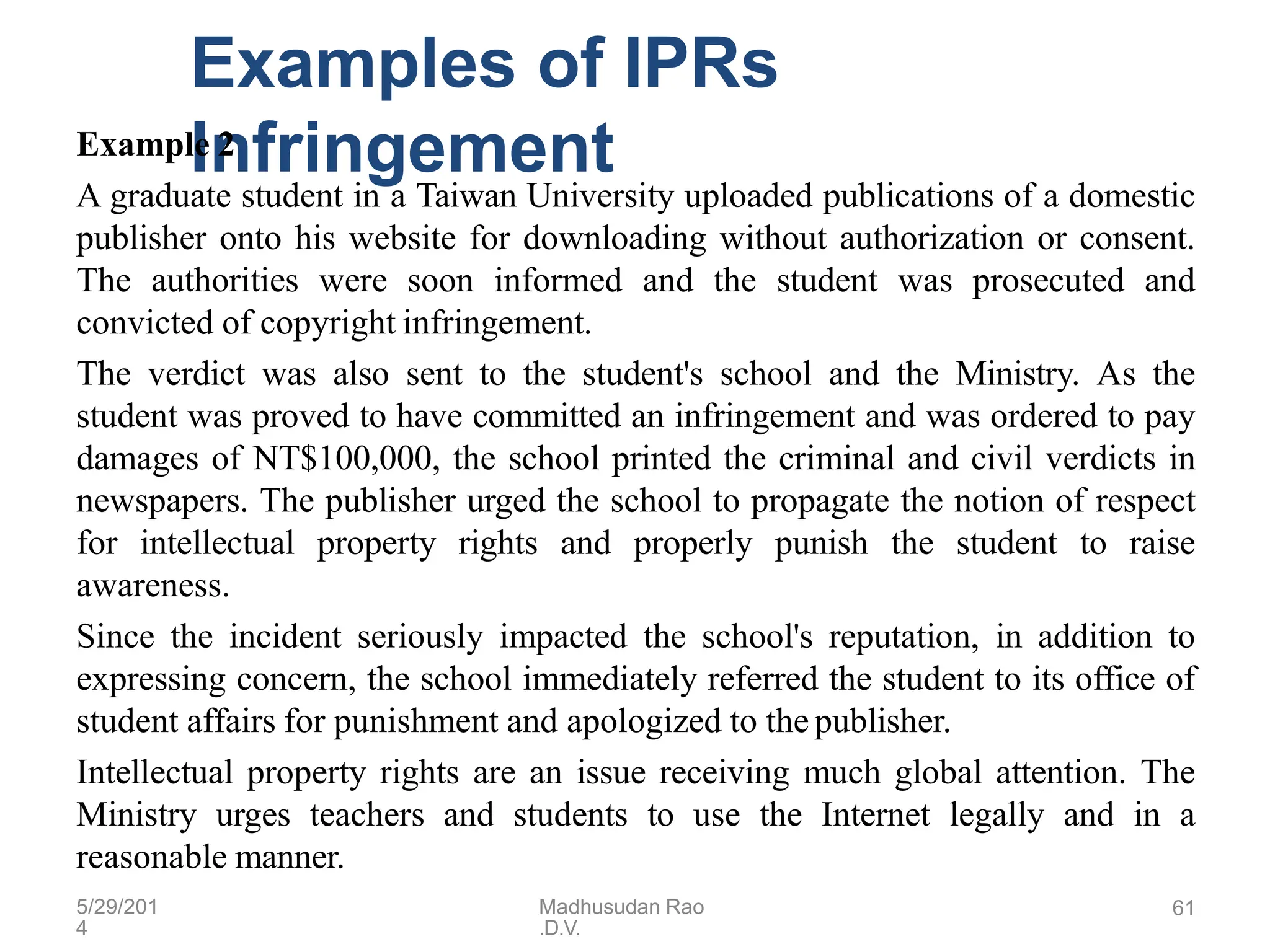 5/29/201
4
Madhusudan Rao
.D.V.
61
Examples of IPRs
Infringement
Example 2
A graduate student in a Taiwan University uploaded publications of a domestic
publisher onto his website for downloading without authorization or consent.
The authorities were soon informed and the student was prosecuted and
convicted of copyright infringement.
The verdict was also sent to the student's school and the Ministry. As the
student was proved to have committed an infringement and was ordered to pay
damages of NT$100,000, the school printed the criminal and civil verdicts in
newspapers. The publisher urged the school to propagate the notion of respect
for intellectual property rights and properly punish the student to raise
awareness.
Since the incident seriously impacted the school's reputation, in addition to
expressing concern, the school immediately referred the student to its office of
student affairs for punishment and apologized to the publisher.
Intellectual property rights are an issue receiving much global attention. The
Ministry urges teachers and students to use the Internet legally and in a
reasonable manner.
 