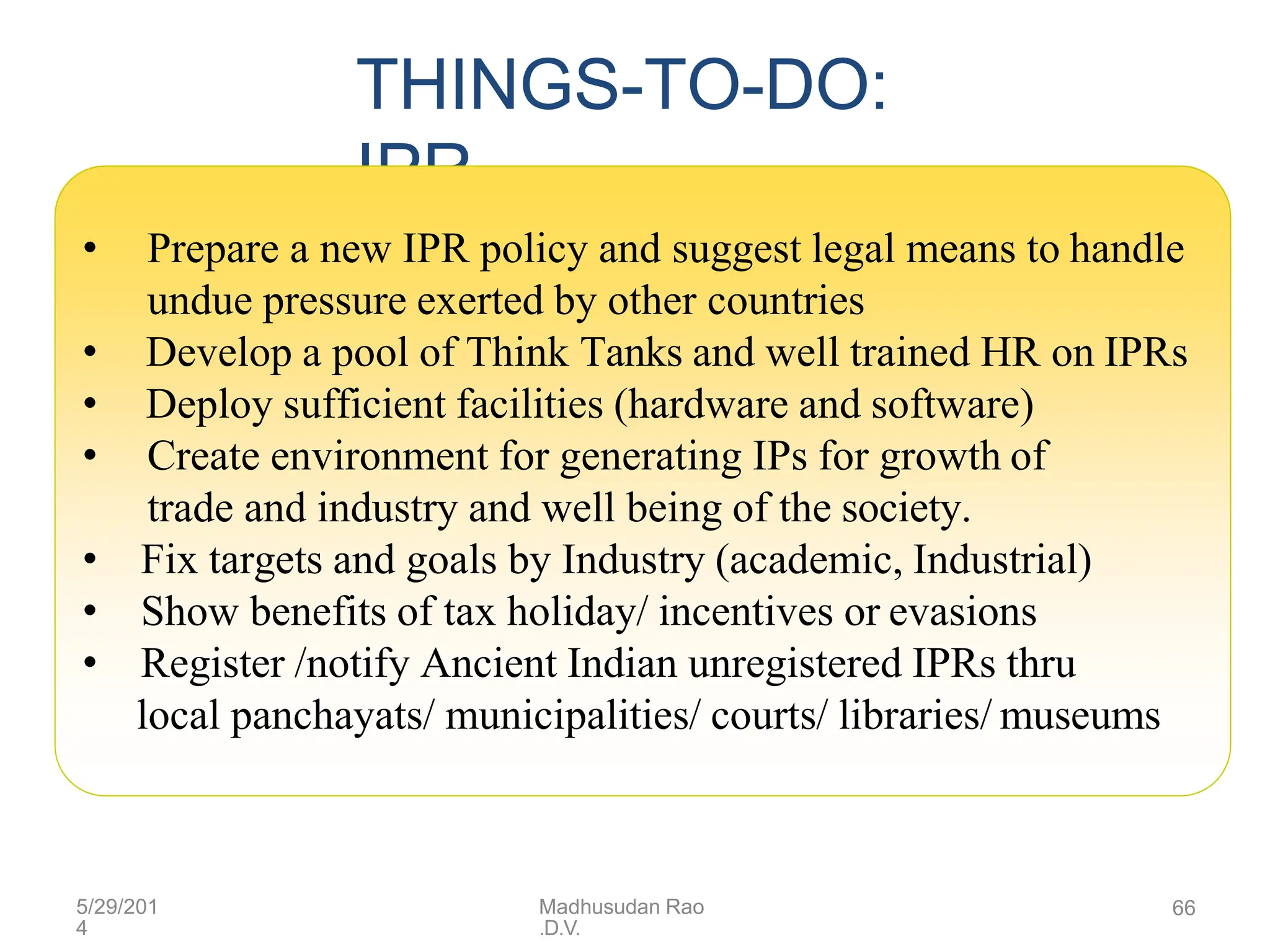 THINGS-TO-DO:
IPR
• Prepare a new IPR policy and suggest legal means to handle
undue pressure exerted by other countries
• Develop a pool of Think Tanks and well trained HR on IPRs
• Deploy sufficient facilities (hardware and software)
• Create environment for generating IPs for growth of
trade and industry and well being of the society.
• Fix targets and goals by Industry (academic, Industrial)
• Show benefits of tax holiday/ incentives or evasions
• Register /notify Ancient Indian unregistered IPRs thru
local panchayats/ municipalities/ courts/ libraries/ museums
5/29/201
4
Madhusudan Rao
.D.V.
66
 
