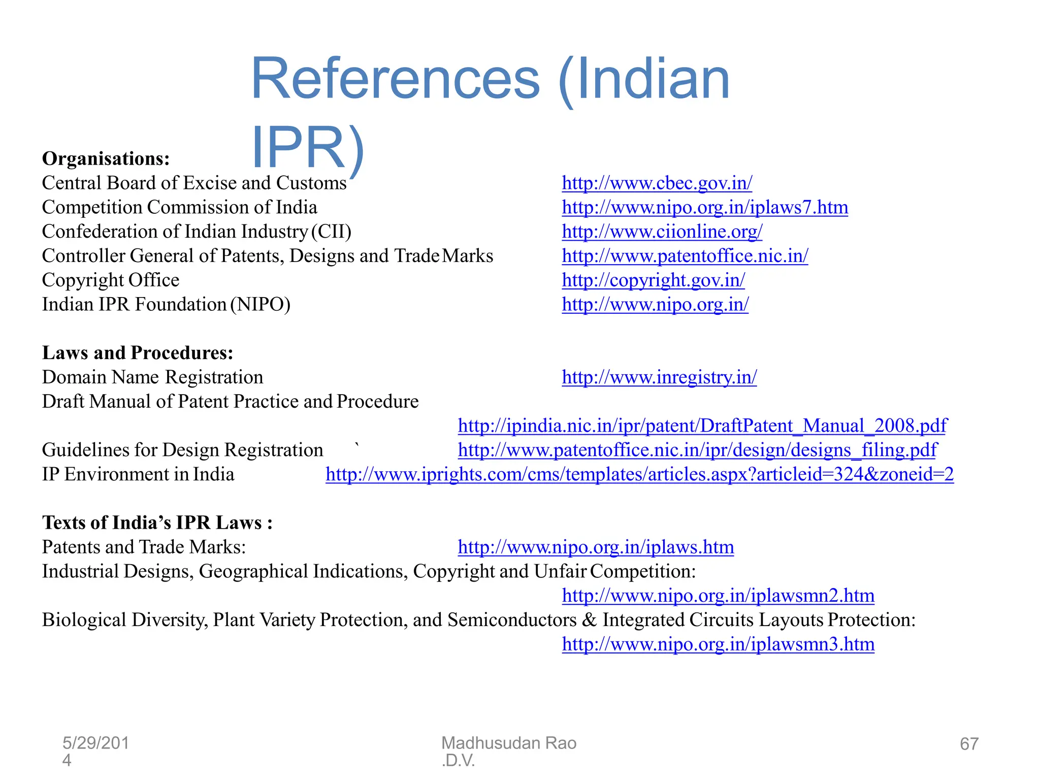 5/29/201
4
Madhusudan Rao
.D.V.
67
References (Indian
IPR)
Organisations:
Central Board of Excise and Customs
Competition Commission of India
Confederation of Indian Industry(CII)
Controller General of Patents, Designs and TradeMarks
Copyright Office
Indian IPR Foundation (NIPO)
http://www.cbec.gov.in/
http://www.nipo.org.in/iplaws7.htm
http://www.ciionline.org/
http://www.patentoffice.nic.in/
http://copyright.gov.in/
http://www.nipo.org.in/
Laws and Procedures:
Domain Name Registration
Draft Manual of Patent Practice and Procedure
http://www.inregistry.in/
http://ipindia.nic.in/ipr/patent/DraftPatent_Manual_2008.pdf
http://www.patentoffice.nic.in/ipr/design/designs_filing.pdf
Guidelines for Design Registration `
IP Environment in India http://www.iprights.com/cms/templates/articles.aspx?articleid=324&zoneid=2
Texts of India’s IPR Laws :
Patents and Trade Marks: http://www.nipo.org.in/iplaws.htm
Industrial Designs, Geographical Indications, Copyright and UnfairCompetition:
http://www.nipo.org.in/iplawsmn2.htm
Biological Diversity, Plant Variety Protection, and Semiconductors & Integrated Circuits Layouts Protection:
http://www.nipo.org.in/iplawsmn3.htm
 