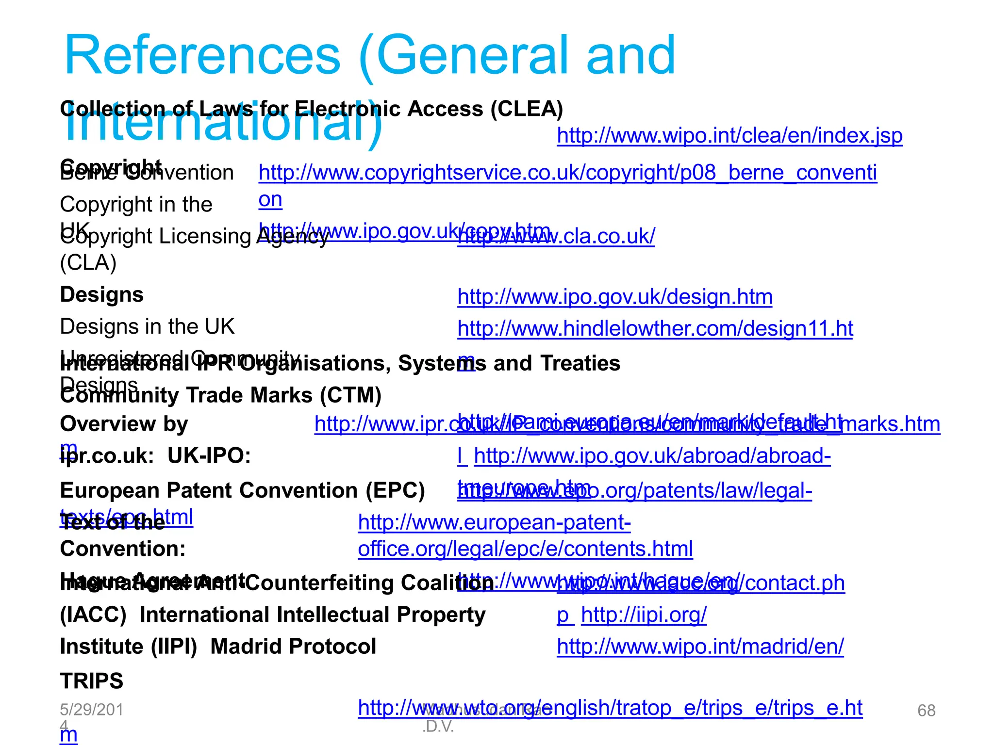 5/29/201
4
Madhusudan Rao
.D.V.
68
References (General and
International)
Collection of Laws for Electronic Access (CLEA)
http://www.wipo.int/clea/en/index.jsp
Copyright
Berne Convention
Copyright in the
UK
http://www.copyrightservice.co.uk/copyright/p08_berne_conventi
on
http://www.ipo.gov.uk/copy.htm
Copyright Licensing Agency
(CLA)
Designs
Designs in the UK
Unregistered Community
Designs
http://www.cla.co.uk/
http://www.ipo.gov.uk/design.htm
http://www.hindlelowther.com/design11.ht
m
International IPR Organisations, Systems and Treaties
Community Trade Marks (CTM)
http://oami.europa.eu/en/mark/default.ht
m
Overview by
ipr.co.uk: UK-IPO:
http://www.ipr.co.uk/IP_conventions/community_trade_marks.htm
l http://www.ipo.gov.uk/abroad/abroad-
tmeurope.htm
European Patent Convention (EPC) http://www.epo.org/patents/law/legal-
texts/epc.html
Text of the
Convention:
Hague Agreement
http://www.european-patent-
office.org/legal/epc/e/contents.html
http://www.wipo.int/hague/en/
International Anti-Counterfeiting Coalition
(IACC) International Intellectual Property
Institute (IIPI) Madrid Protocol
http://www.iacc.org/contact.ph
p http://iipi.org/
http://www.wipo.int/madrid/en/
TRIPS
http://www.wto.org/english/tratop_e/trips_e/trips_e.ht
m
 