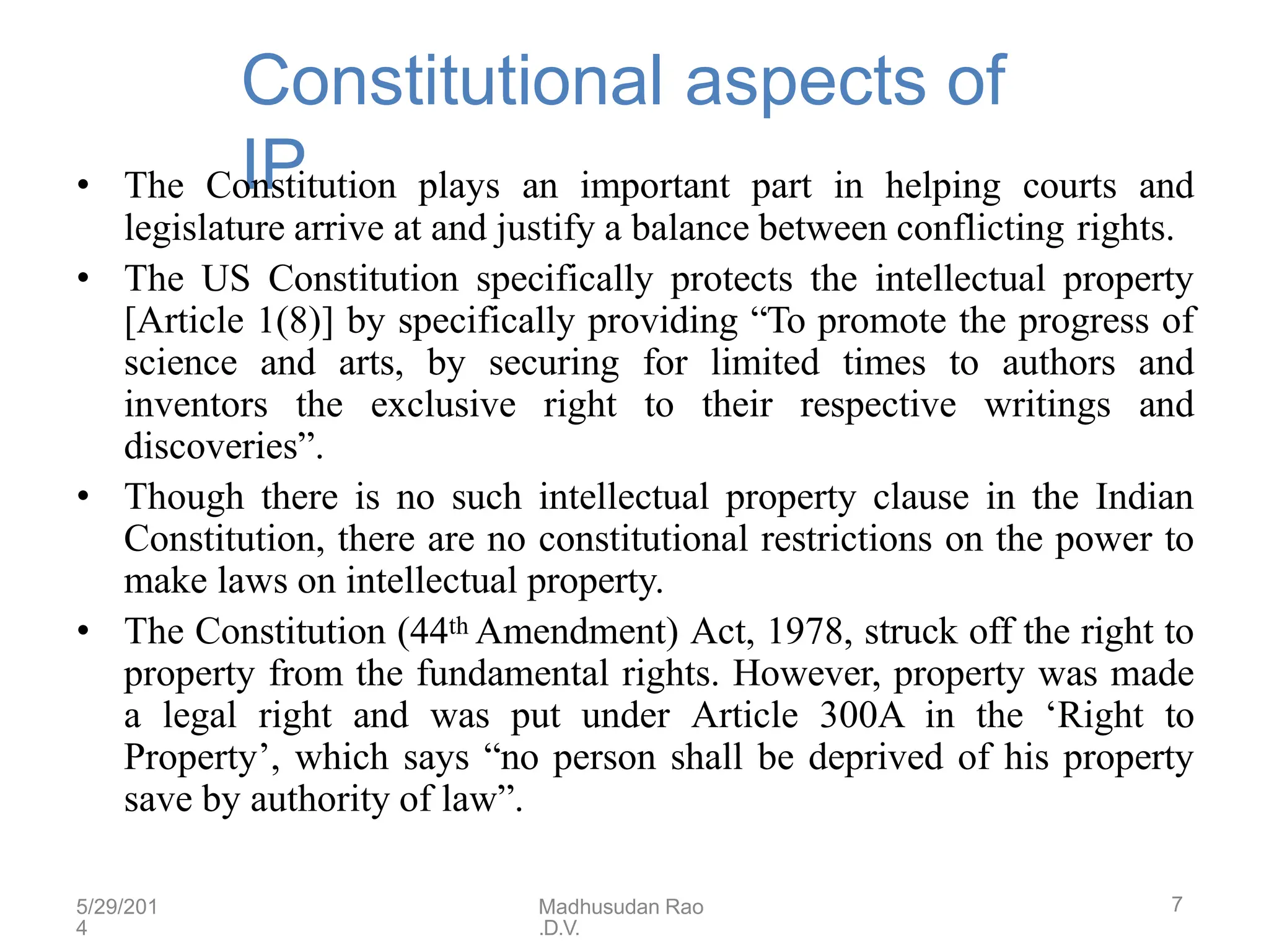 5/29/201
4
Madhusudan Rao
.D.V.
7
Constitutional aspects of
IP
• The Constitution plays an important part in helping courts and
legislature arrive at and justify a balance between conflicting rights.
• The US Constitution specifically protects the intellectual property
[Article 1(8)] by specifically providing “To promote the progress of
science and arts, by securing for limited times to authors and
inventors the exclusive right to their respective writings and
discoveries”.
• Though there is no such intellectual property clause in the Indian
Constitution, there are no constitutional restrictions on the power to
make laws on intellectual property.
• The Constitution (44th Amendment) Act, 1978, struck off the right to
property from the fundamental rights. However, property was made
a legal right and was put under Article 300A in the ‘Right to
Property’, which says “no person shall be deprived of his property
save by authority of law”.
 