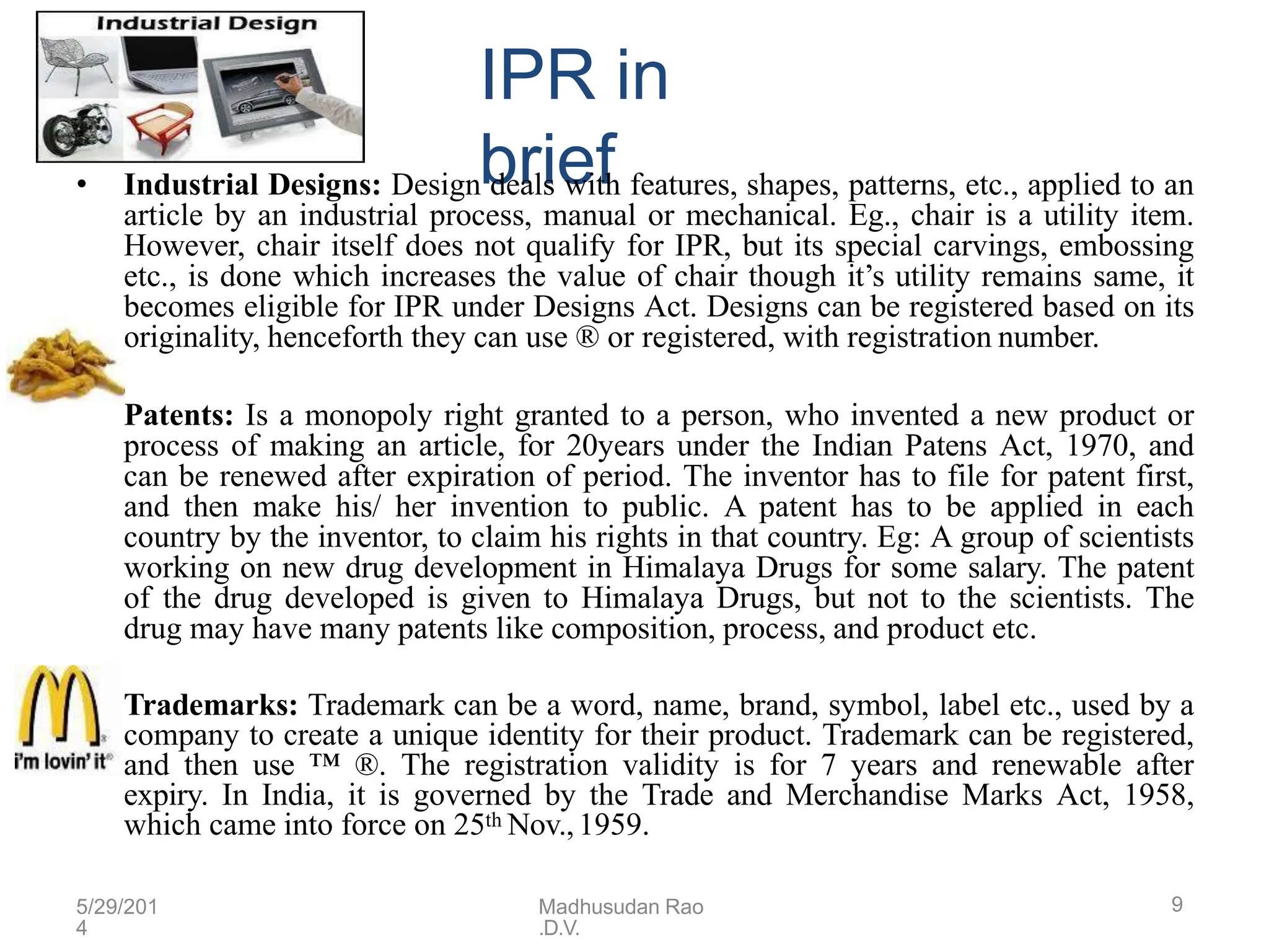 IPR in
brief
•
• Industrial Designs: Design deals with features, shapes, patterns, etc., applied to an
article by an industrial process, manual or mechanical. Eg., chair is a utility item.
However, chair itself does not qualify for IPR, but its special carvings, embossing
etc., is done which increases the value of chair though it’s utility remains same, it
becomes eligible for IPR under Designs Act. Designs can be registered based on its
originality, henceforth they can use ® or registered, with registration number.
Patents: Is a monopoly right granted to a person, who invented a new product or
process of making an article, for 20years under the Indian Patens Act, 1970, and
can be renewed after expiration of period. The inventor has to file for patent first,
and then make his/ her invention to public. A patent has to be applied in each
country by the inventor, to claim his rights in that country. Eg: A group of scientists
working on new drug development in Himalaya Drugs for some salary. The patent
of the drug developed is given to Himalaya Drugs, but not to the scientists. The
drug may have many patents like composition, process, and product etc.
• Trademarks: Trademark can be a word, name, brand, symbol, label etc., used by a
company to create a unique identity for their product. Trademark can be registered,
and then use ™ ®. The registration validity is for 7 years and renewable after
expiry. In India, it is governed by the Trade and Merchandise Marks Act, 1958,
which came into force on 25th Nov.,1959.
5/29/201
4
Madhusudan Rao
.D.V.
9
 