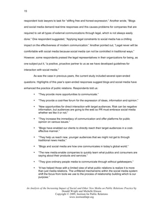 15


respondent took lawyers to task for “stifling free and honest expression.” Another wrote, “Blogs

and social media demand real-time responses and this causes problems for companies that are

required to vet all types of external communications through legal, which is not always easily

done.” One respondent suggested, “Applying legal constraints to social media has a chilling

impact on the effectiveness of modern communication.” Another pointed out, “Legal never will be

comfortable with social media because social media can not be controlled in traditional ways.”

However, some respondents praised the legal representatives in their organizations for being, as

one subject put it, “a positive, proactive partner to us as we have developed guidelines for

interaction with social media.”

        As was the case in previous years, the current study included several open-ended

questions. Highlights of this year’s open-ended responses suggest blogs and social media have

enhanced the practice of public relations. Respondents told us:

        •   “They provide more opportunities to communicate.”

        •   “They provide a cost-free forum for the expression of ideas, information and opinion.”

        •   “New opportunities for direct interaction with target audiences. Risk can be negative
            information, but audiences are going to the web so PR must embrace social media
            whether we like it or not.”

        •   “They increase the immediacy of communication and offer platforms for public
            opinion on various issues.”

        •   “Blogs have enabled our clients to directly reach their target audiences in a cost-
            effective manner.”

        •   “They help us reach new, younger audiences that we might not get to through
            traditional news media.”

        •   “Blogs and social media are how one communicates in today’s global world.”

        •   “The new media enable companies to quickly learn what publics and consumers are
            saying about their products and services.”

        •   “They give ordinary people media to communicate through without gatekeepers.”

        •   “It has helped those with a limited view of what public relations is realize it is more
            than just media relations. The unfiltered mechanisms within the social media system
            shift the focus from tools we use to the process of relationship building which is our
            purpose.”



  An Analysis of the Increasing Impact of Social and Other New Media on Public Relations Practice by
                                  Donald Wright and Michelle Hinson
                             Copyright © 2009, Institute for Public Relations
                                         www.instituteforpr.org
 