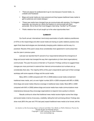 16


        •   “There are places for professionals to go to now because of social media, i.e.,
            Linkedin and Facebook.”

        •   Blogs and social media are more personal and they bypass traditional mass media to
            get to audiences and create dialogue.”

        •   “These new media have changed how we communicate with reporters. For bloggers
            especially, we now give our clients the freedom to communicate with them
            personally. We’ve found that most bloggers hate being “handled” by PR people.”

        •   “Public relations has not yet caught up to the value opportunities here.”


                                             SUMMARY

        Our fourth annual, international, trend study examination of public relations practitioners

(n=574) on the impact blogs and other social media are having on public relations practice once

again finds these technologies are dramatically changing public relations and the way it is

practiced. Results of this year’s study show considerably more agreement in some areas than

was the case in previous years.

        Last year we reported that 61 percent of our respondents believed the emergence of

blogs and social media had changed the way their organizations (or their client organizations)

communicate. This year the score on that item is 73 percent. Findings continue to suggest these

changes are more prominent in external than internal communications but numbers are up

considerably there also. The majority (93%) of this year’s respondents spent part of their average

workdays with some aspects of blogs and the social media.

        Many (85% in 2009 compared with 72% in 2008) believe social media complement

traditional news media, and, an even higher number (92% in 2009 compared with 89% in 2008)

think blogs and social media influence coverage in traditional news media. Most (88% in 2009

compared with 84% in 2008) believe blogs and social media have made communications more

instantaneous because they encourage organizations to respond more quickly to criticism.

        Results continue to show that traditional news media receive higher scores than blogs

and social media in terms of accuracy, credibility, telling the truth and being ethical. Findings also

show most (80% this year and 75% last year) expect traditional news media to be honest, tell the



  An Analysis of the Increasing Impact of Social and Other New Media on Public Relations Practice by
                                  Donald Wright and Michelle Hinson
                             Copyright © 2009, Institute for Public Relations
                                         www.instituteforpr.org
 