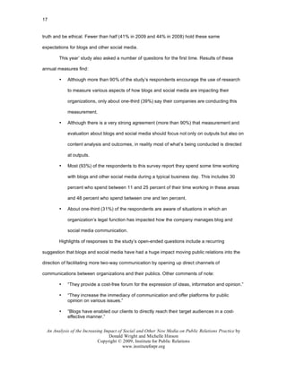 17


truth and be ethical. Fewer than half (41% in 2009 and 44% in 2008) hold these same

expectations for blogs and other social media.

        This year’ study also asked a number of questions for the first time. Results of these

annual measures find:

        •   Although more than 90% of the study’s respondents encourage the use of research

            to measure various aspects of how blogs and social media are impacting their

            organizations, only about one-third (39%) say their companies are conducting this

            measurement.

        •   Although there is a very strong agreement (more than 90%) that measurement and

            evaluation about blogs and social media should focus not only on outputs but also on

            content analysis and outcomes, in reality most of what’s being conducted is directed

            at outputs.

        •   Most (93%) of the respondents to this survey report they spend some time working

            with blogs and other social media during a typical business day. This includes 30

            percent who spend between 11 and 25 percent of their time working in these areas

            and 48 percent who spend between one and ten percent.

        •   About one-third (31%) of the respondents are aware of situations in which an

            organization’s legal function has impacted how the company manages blog and

            social media communication.

        Highlights of responses to the study’s open-ended questions include a recurring

suggestion that blogs and social media have had a huge impact moving public relations into the

direction of facilitating more two-way communication by opening up direct channels of

communications between organizations and their publics. Other comments of note:

        •   “They provide a cost-free forum for the expression of ideas, information and opinion.”

        •   “They increase the immediacy of communication and offer platforms for public
            opinion on various issues.”

        •   “Blogs have enabled our clients to directly reach their target audiences in a cost-
            effective manner.”


  An Analysis of the Increasing Impact of Social and Other New Media on Public Relations Practice by
                                  Donald Wright and Michelle Hinson
                             Copyright © 2009, Institute for Public Relations
                                         www.instituteforpr.org
 
