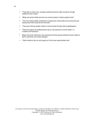 18


       •   “They help us reach new, younger audiences that we might not get to through
           traditional news media.”

       •   “Blogs and social media are how one communicates in today’s global world.”

       •   “The new media enable companies to quickly learn what publics and consumers are
           saying about their products and services.”

       •   “They give ordinary people media to communicate through without gatekeepers.”

       •   “There are places for professionals to go to now because of social media, i.e.,
           Linkedin and Facebook.”

       •   Blogs and social media are more personal and they bypass traditional mass media to
           get to audiences and create dialogue.”

       •   “Public relations has not yet caught up to the value opportunities here.”




 An Analysis of the Increasing Impact of Social and Other New Media on Public Relations Practice by
                                 Donald Wright and Michelle Hinson
                            Copyright © 2009, Institute for Public Relations
                                        www.instituteforpr.org
 