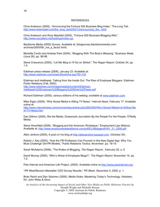 19


                                          REFERENCES

Chris Anderson (2005), “Announcing the Fortune 500 Business Blog Index,” The Long Tail,
http://www.thelongtail.com/the_long_tail/2002/12/announcing_the_.html.

Chris Anderson and Ross Mayfield (2005), “Fortune 500 Business Blogging Wiki,”
http://www.socialtext.net/bizblogs/index.cgi.

Backbone Media (2005) Survey. Available at: (blogsurvey.blackbonemedia.com/
archives/2005/06/_not_a_factor.html)

Michelle Conlin and Andrew Park (2004), “Blogging With The Boss’s Blessing,” Business Week,
(June 28), pp. 96-98.

Steve Crescenzo (2005), “Let Me Blog or I’ll Go on Strike!,” The Ragan Report, October 24, pp.
1-2.

Edelman press release (2006), January 23. Available at:
http://www.edelman.com/news/ShowOne.asp?ID=102

Edelman and Intelliseek, Talking from the Inside Out: The Rise of Employee Bloggers. Edelman
Public Relations (Fall, 2005).
http://www.edelman.com/image/insights/content/Edelman-
intelliseek%20Employee%20Blogging%20White%20Paper.pdf

Richard Edelman (2005), various editions of his weblog; available at www.edelman.com.

Mike Elgan (2009), “Why Social Media is Killing TV News,” Internet News, February 17. Available
online at:
http://www.internetnews.com/commentary/article.php/3803556/Why+Social+Media+is+Killing+Ba
d+TV+News.htm

Dan Gillmor (2004), We the Media: Grassroots Journalism By the People For the People. O’Reilly
Media.

Steve Hirschfeld (2006), “Blogging and the American Workplace,” Employment Law Alliance.
Available at: http://www.employmentlawalliance.com/pdf/ELABloggersPoll1_31_2006.pdf

Allan Jenkins (2005), A post on his blog at http://allanjenkins.typepad.com. (October 25).

Robert J. Key (2005), “How the PR Profession Can Fluorish in this New Digital Age: Why You
Must Challenge Old PR Models,” Public Relations Tactics, November, pp. 18-19.

Sarah McAdams (2006), “The Rulles of Blogging, The Ragan Report, February 20, p. 6

David Murray (2005), “Who’s Afraid of Employee Blogs?,” The Ragan Report, November 14, pp.
1-2.

Pew Internet and American Life Project, (2005). Available online at http://www.pewinternet.org/.

“PR Week/Burson-Marsteller CEO Survey Results,” PR Week, December 5, 2005, p. 1.

Brian Reich and Dan Solomon (2008), Media Rules: Mastering Today’s Technology. Hoboken,
NJ: John Wiley & Sons.
  An Analysis of the Increasing Impact of Social and Other New Media on Public Relations Practice by
                                  Donald Wright and Michelle Hinson
                             Copyright © 2009, Institute for Public Relations
                                         www.instituteforpr.org
 