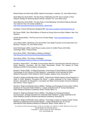 20



Robert Scoble and Shel Israel (2006). Naked Conversations .Hoboken, NJ: John Wiley & Sons.

David Meerman Scott (2007). The New Rules of Marketing and PR: How to Create a Press
Release Strategy for Reaching Buyers Directly. Hoboken, NJ: John Wiley & Son.

David Meerman Scott (2008). The New Rules of Viral Marketing: How Word-of-Mouse Spreads
Your Ideas for Free. An e-book available at
http://www.davidmeermanscott.com/products_ebooks.htm.

Socialtext, Fortune 500 Business Blogging Wiki. http://www.socialtext.net/bizblogs/index.cgi

Bill Tancer (2008). Click: What Millions of People are Doing Online and Why it Matters. New York:
Hyperion.

Fredrik Wackå (2005), “The Pros and Cons of Author Blogs,” www.corporateblogging.info,
November.

Larry Weber (2007). Marketing to the Social Web: How Digital Customer Communities Buil Your
Business. Hoboken, NJ: John Wiley & Sons.

David Weinberger (2002), Small Pieces Loosley Joined: A Unified Theory of the Web.
Cambridge, Mass.: Perseus Books.

Dave Winer (2003), “What Makes a Weblog a Weblog?”
http://blogs.law.harvard.edu/whatmakesaweblogaweblog.

Dave Winer (2005), “The History of Weblogs,”
http://oldweblogscomblog.scripting.com/historyofweblogs.

Donald K. Wright (2001), The Magic Communication Machine: Examining the Internet's Impact on
Public Relations, Journalism, and the Public (Gainesville, Florida: The Institute for Public
Relations and MCI Communications Corporation).

Donald K. Wright (2008), “A Global Examination of the Impact of Social Media and Other New
Technologies on the Practice of Public Relations,” presentation to the International Public
Relations Association Public Relations World Congress, Beijing, China, November 14.

Donald K. Wright and Michelle Hinson (2005), “A Benchpoint Global Analysis of How Research is
Used In Public Relations Throughout the World,” a paper presented to the Public Relations
Division, Association for Education in Journalism and Mass Communication Annual Conference,
San Antonio, Texas, August 11.

Donald K. Wright and Michelle Hinson (2006a), “Weblogs and Employee Communication: Ethical
                                                                     th
Questions for Corporate Public Relations,” a paper presented to the 9 Annual International
Public Relations Research Conference, Miami, Florida, March 10.

Donald K. Wright and Michelle Hinson (2006b), “How Blogs Are Changing Employee
Communication: Strategic Questions for Corporate Public Relations” a paper presented to the
Public Relations Society of America International Conference, November 12.

Donald K. Wright and Michelle Hinson (2007a), “Technology’s Impact on Communication Theory:
                                                                          th
Rethinking Traditional Communication Models,” a paper presented to the 10 Annual
International Public Relations Research Conference, Miami, Florida, March 10.
  An Analysis of the Increasing Impact of Social and Other New Media on Public Relations Practice by
                                  Donald Wright and Michelle Hinson
                             Copyright © 2009, Institute for Public Relations
                                         www.instituteforpr.org
 
