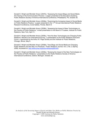 21



Donald K. Wright and Michelle Hinson (2007b), “Assessing the Impact Blogs and Social Media
Are Having on the Communication Process,” a paper presented to the Educators Academy,
Public Relations Society of America International Conference, Philadelphia, PA, October 28.

Donald K. Wright and Michelle Hinson (2008a), “Examining the Increasing Impact of Social Media
                                                          th
on Public Relations Practice,” a paper presented to the 11 Annual International Public Relations
Research Conference, Coral Gables, Florida, March 8.

Donald K. Wright and Michelle Hinson (2008b), “Assessing the Impact of New Technologies on
the Practice of Public Relations,” invited presentation to the Board of Trustees, Institute for Public
Relations, New York, April 11.

Donald K. Wright and Michelle Hinson (2008c), “How the New Technologies are Changing Public
Relations: Results of an International Survey,” a presentation to the Public Relations Executive
Forum, c-sponsored by the Arthur W. Page Society and the Institute for Public Relations,
Chicago, Illinois, May 9.

Donald K. Wright and Michelle Hinson (2008d), “How Blogs and Social Media are Changing
Public Relations and the Way it is Practiced,” Public Relations Journal, Vol. 2, No. 2 (Spring
2008). Accessed at: http://www.prsa.org/prjournal/spring08.html.

Donald K. Wright and Michelle Hinson (2008e), “Studying the Impact of the New Technologies on
the Practice of Public Relations,” presentation to the Public Relations Society of America
International Conference, Detroit, Michigan, October 26.




  An Analysis of the Increasing Impact of Social and Other New Media on Public Relations Practice by
                                  Donald Wright and Michelle Hinson
                             Copyright © 2009, Institute for Public Relations
                                         www.instituteforpr.org
 