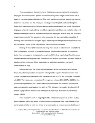 2


          Three years ago we claimed the rise of the blogosphere was significantly empowering

employees and had provided a dynamic new medium many were using to communicate with a

variety of internal and external audiences. That study also found employee blogging had become

a common occurrence and that employees who blog were writing both positive and negative

things about their organizations. Although we discovered most agreed it was ethical to discipline

employees who write negative things about their organizations on blogs and most also believed it

was ethical for organizations to monitor information their employees write on blogs, we found that

only a limited amount of this research is being conducted. We also reported there was little, if

anything, in the literature discussing the impact the emergence of blogs and other aspects of new

technologies are having on the science that is the communication process.

          Building off of our 2006 research and using those results as a benchmark, our 2007 and

2008 studies asked a number of the same questions, permitting a comparison of the thinking

during those years against what people formerly thought. Findings reported significant increases

between all three of those years in the number of public relations practitioners who were aware of

situations where employees of their organization (or a client’s organization) had openly

communicated on blogs.

          Although we found that blogging employees were writing both positive and negative

things about their organizations, the positive outweighed the negative. We also reported more

positive things were being written in 2008 than was the case in 2007, and in that year compared

with 2006. There also was a noticeable shift in responses between 2006, 2007 and 2008 on the

question asking whether or not it is ethical for employees to write and post on a blog negative

statements about the organizations they work for. This shift went in a negative direction with 49

percent saying this was ethical in 2006 with approval dropping to 29 percent in 2007 and 25

percent in 2008.

          Since research is such an integral part of the public relations process, all three studies

asked questions specifically related to measurement and employee blogs. One of these sought

opinions as to whether or not it was ethical for an organization to conduct research that focused


    An Analysis of the Increasing Impact of Social and Other New Media on Public Relations Practice by
                                    Donald Wright and Michelle Hinson
                               Copyright © 2009, Institute for Public Relations
                                           www.instituteforpr.org
 