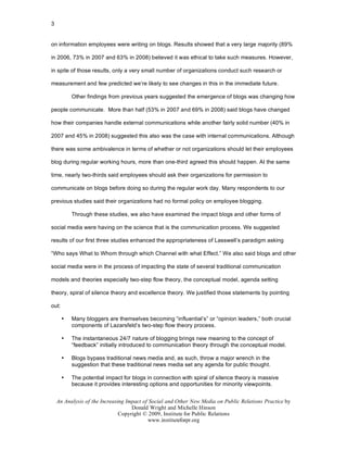 3


on information employees were writing on blogs. Results showed that a very large majority (89%

in 2006, 73% in 2007 and 63% in 2008) believed it was ethical to take such measures. However,

in spite of those results, only a very small number of organizations conduct such research or

measurement and few predicted we’re likely to see changes in this in the immediate future.

           Other findings from previous years suggested the emergence of blogs was changing how

people communicate. More than half (53% in 2007 and 69% in 2008) said blogs have changed

how their companies handle external communications while another fairly solid number (40% in

2007 and 45% in 2008) suggested this also was the case with internal communications. Although

there was some ambivalence in terms of whether or not organizations should let their employees

blog during regular working hours, more than one-third agreed this should happen. At the same

time, nearly two-thirds said employees should ask their organizations for permission to

communicate on blogs before doing so during the regular work day. Many respondents to our

previous studies said their organizations had no formal policy on employee blogging.

           Through these studies, we also have examined the impact blogs and other forms of

social media were having on the science that is the communication process. We suggested

results of our first three studies enhanced the appropriateness of Lasswell’s paradigm asking

“Who says What to Whom through which Channel with what Effect.” We also said blogs and other

social media were in the process of impacting the state of several traditional communication

models and theories especially two-step flow theory, the conceptual model, agenda setting

theory, spiral of silence theory and excellence theory. We justified those statements by pointing

out:

       •   Many bloggers are themselves becoming “influential’s” or “opinion leaders,” both crucial
           components of Lazarsfeld’s two-step flow theory process.

       •   The instantaneous 24/7 nature of blogging brings new meaning to the concept of
           “feedback” initially introduced to communication theory through the conceptual model.

       •   Blogs bypass traditional news media and, as such, throw a major wrench in the
           suggestion that these traditional news media set any agenda for public thought.

       •   The potential impact for blogs in connection with spiral of silence theory is massive
           because it provides interesting options and opportunities for minority viewpoints.


    An Analysis of the Increasing Impact of Social and Other New Media on Public Relations Practice by
                                    Donald Wright and Michelle Hinson
                               Copyright © 2009, Institute for Public Relations
                                           www.instituteforpr.org
 