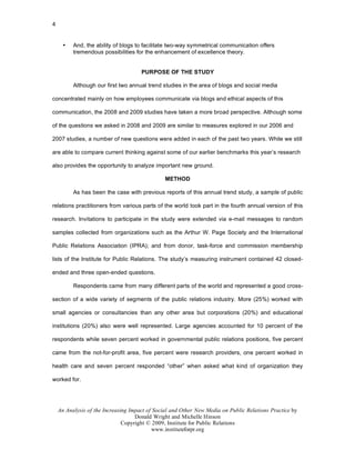 4


      •   And, the ability of blogs to facilitate two-way symmetrical communication offers
          tremendous possibilities for the enhancement of excellence theory.


                                      PURPOSE OF THE STUDY

          Although our first two annual trend studies in the area of blogs and social media

concentrated mainly on how employees communicate via blogs and ethical aspects of this

communication, the 2008 and 2009 studies have taken a more broad perspective. Although some

of the questions we asked in 2008 and 2009 are similar to measures explored in our 2006 and

2007 studies, a number of new questions were added in each of the past two years. While we still

are able to compare current thinking against some of our earlier benchmarks this year’s research

also provides the opportunity to analyze important new ground.

                                               METHOD

          As has been the case with previous reports of this annual trend study, a sample of public

relations practitioners from various parts of the world took part in the fourth annual version of this

research. Invitations to participate in the study were extended via e-mail messages to random

samples collected from organizations such as the Arthur W. Page Society and the International

Public Relations Association (IPRA); and from donor, task-force and commission membership

lists of the Institute for Public Relations. The study’s measuring instrument contained 42 closed-

ended and three open-ended questions.

          Respondents came from many different parts of the world and represented a good cross-

section of a wide variety of segments of the public relations industry. More (25%) worked with

small agencies or consultancies than any other area but corporations (20%) and educational

institutions (20%) also were well represented. Large agencies accounted for 10 percent of the

respondents while seven percent worked in governmental public relations positions, five percent

came from the not-for-profit area, five percent were research providers, one percent worked in

health care and seven percent responded “other” when asked what kind of organization they

worked for.




    An Analysis of the Increasing Impact of Social and Other New Media on Public Relations Practice by
                                    Donald Wright and Michelle Hinson
                               Copyright © 2009, Institute for Public Relations
                                           www.instituteforpr.org
 